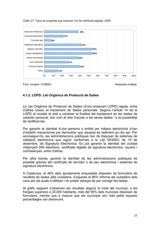 Gràfic 27: Tipus de projectes que inclouen l’ús de certificats digitals, 2008.


 Intercanvi d'informació                                  38%

 Compulsa electrònica                        22%

         Formulari web          8%

 Notificació telemàtica                                        42%

    Registre telemàtic                                                     54%

  Gestor d'expedients                                                      55%

   Gestor documental                                     38%

       Arxiu electrònic                            27%

      Formació interna                                    40%

                 Altres               15%

                           0%   10%    20%         30%   40%         50%     60%   70%   80%    90%   100%



Font: Localret i FOBSIC                                                                   Resposta múltiple



4.1.2. LOPD: Llei Orgànica de Protecció de Dades


La Llei Orgànica de Protecció de Dades (d’ara endavant LOPD) regula, entre
d’altres coses, el tractament de dades personals. Segons l’article 14 de la
LOPD el ciutadà té dret a conèixer la finalitat del tractament de les dades de
caràcter personal, així com el dret d’accés a les seves dades i a la possibilitat
de rectificar-les.

Per garantir la identitat d’una persona o entitat per mitjans electrònics s’han
d’establir mecanismes per demostrar que aquesta és realment qui diu ser. Per
aconseguir-ho, les administracions públiques han de disposar de sistemes de
validació electrònica que siguin conformes a la Llei 59/2003, de 19 de
desembre, de Signatura Electrònica. Es pot garantir la identitat del ciutadà
mitjançant DNI electrònic, certificats digitals de signatura electrònica, usuaris i
contrasenyes, entre d’altres.

Per altra banda, garantir la identitat de les administracions públiques és
possible gràcies als certificats de servidor o de seu electrònica i sistemes de
signatura electrònica.

A Catalunya, el 48% dels ajuntaments enquestats disposen de formularis de
recollida de dades dels ciutadans, d’aquests el 86% informa als ciutadans dels
usos per als quals s’utilitzen i on poden adreçar-se per corregir les dades.

Al gràfic següent s’observen els resultats segons la mida del municipi; a les
franges superiors a 20.000 habitants, més del 90% dels municipis disposen de
formularis, mentre que a mesura que els municipis són més petits aquests
percentatges van disminuint.



                                                                                                        33
 