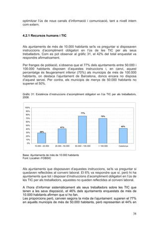 optimitzar l’ús de nous canals d’informació i comunicació, tant a nivell intern
com extern.


4.2.1 Recursos humans i TIC


Als ajuntaments de més de 10.000 habitants se’ls va preguntar si disposaven
instruccions d’acompliment obligatori en l’ús de les TIC per als seus
treballadors. Com es pot observar al gràfic 31, el 42% del total enquestat va
respondre afirmativament.

Per franges de població, s’observa que el 77% dels ajuntaments entre 50.000 i
100.000 habitants disposen d’aquestes instruccions i, en canvi, aquest
percentatge és lleugerament inferior (70%) als municipis de més de 100.000
habitants, on destaca l’ajuntament de Barcelona, doncs encara no disposa
d’aquest servei. Per contra, els municipis de menys de 50.000 habitants no
superen el 50%.


Gràfic 31: Existència d’instruccions d’acompliment obligatori en l’ús TIC per als treballadors,
2008.


 100%
  90%
                                                    77%
  80%
                                                                   70%
  70%
  60%
  50%
                                 41%                                              42%
  40%
  30%          29%

  20%
  10%
   0%
          10.000 - 20.000   20.000 - 50.000   50.000 - 100.000   > 100.000      Catalunya



Base: Ajuntaments de més de 10.000 habitants
Font: Localret i FOBSIC



Als ajuntaments que disposaven d’aquestes instruccions, se’ls va preguntar si
quedaven reflectides al conveni laboral. El 6% va respondre que sí, però hi ha
ajuntaments que tot i disposar d’instruccions d’acompliment obligatori en l’ús de
les TIC per als treballadors, aquestes no queden reflectides al conveni laboral.

A l’hora d’informar sistemàticament als seus treballadors sobre les TIC que
tenen a les seva disposició, el 46% dels ajuntaments enquestats de més de
10.000 habitants afirmen que sí ho fan.
Les proporcions però, canvien segons la mida de l’ajuntament: superen el 77%
en aquells municipis de més de 50.000 habitants, però representen el 44% en


                                                                                            38
 