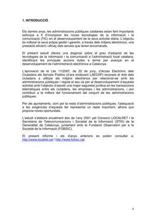 1. INTRODUCCIÓ


Els darrers anys, les administracions públiques catalanes estan fent importants
esforços a fi d’incorporar les noves tecnologies de la informació i la
comunicació (TIC) en el desenvolupament de la seva activitat diària. L’objectiu
és millorar la seva pròpia gestió i garantir, a través dels mitjans electrònics, una
prestació eficient i eficaç dels serveis que tenen encomanats.

El present estudi ofereix una diagnosi sobre el grau d’adopció de les
tecnologies de la informació i la comunicació a l’administració local catalana,
identificant les principals accions dutes a terme per avançar en el
desenvolupament de l’administració electrònica a Catalunya.

L’aprovació de la Llei 11/2007, de 22 de juny, d’Accés Electrònic dels
Ciutadans als Serveis Públics (d’ara endavant LAECSP) reconeix el dret dels
ciutadans a utilitzar els mitjans electrònics per relacionar-se amb les
administracions públiques i regula el seu ús per al desenvolupament d’aquesta
activitat amb l’objectiu d’assolir una major seguretat jurídica en les transaccions
telemàtiques entre els ciutadans, les empreses i les administracions, i així
contribuir a la millora del funcionament del conjunt de les administracions
públiques.

Per als ajuntaments, com per la resta d’administracions públiques, l’adequació
a les exigències d’aquesta llei representa un repte important, alhora que
propícia noves oportunitats.

L’estudi s’elabora anualment des de l’any 2001 pel Consorci LOCALRET i la
Secretaria de Telecomunicacions i Societat de la Informació (STSI) de la
Generalitat de Catalunya, juntament amb la Fundació Observatori per a la
Societat de la Informació (FOBSIC).

El present informe i els d’anys anteriors              es   poden    consultar    a:
http://www.localret.cat i http://www.fobsic.cat.




                                                                                  4
 