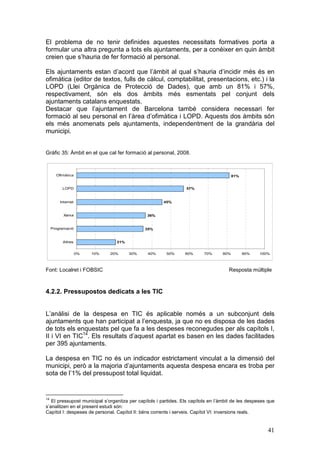 El problema de no tenir definides aquestes necessitats formatives porta a
formular una altra pregunta a tots els ajuntaments, per a conèixer en quin àmbit
creien que s’hauria de fer formació al personal.

Els ajuntaments estan d’acord que l’àmbit al qual s’hauria d’incidir més és en
ofimàtica (editor de textos, fulls de càlcul, comptabilitat, presentacions, etc.) i la
LOPD (Llei Orgànica de Protecció de Dades), que amb un 81% i 57%,
respectivament, són els dos àmbits més esmentats pel conjunt dels
ajuntaments catalans enquestats.
Destacar que l’ajuntament de Barcelona també considera necessari fer
formació al seu personal en l’àrea d’ofimàtica i LOPD. Aquests dos àmbits són
els més anomenats pels ajuntaments, independentment de la grandària del
municipi.


Gràfic 35: Àmbit en el que cal fer formació al personal, 2008.



       Ofimàtica                                                                        81%


          LOPD                                                   57%


         Internet                                      45%


           Xarxa                               36%


     Programació                              35%


          Altres                 21%


                    0%   10%   20%     30%     40%      50%      60%      70%     80%         90%   100%



Font: Localret i FOBSIC                                                              Resposta múltiple



4.2.2. Pressupostos dedicats a les TIC


L’anàlisi de la despesa en TIC és aplicable només a un subconjunt dels
ajuntaments que han participat a l’enquesta, ja que no es disposa de les dades
de tots els enquestats pel que fa a les despeses reconegudes per als capítols I,
II i VI en TIC14. Els resultats d’aquest apartat es basen en les dades facilitades
per 395 ajuntaments.

La despesa en TIC no és un indicador estrictament vinculat a la dimensió del
municipi, però a la majoria d’ajuntaments aquesta despesa encara es troba per
sota de l’1% del pressupost total liquidat.


14
   El pressupost municipal s’organitza per capítols i partides. Els capítols en l’àmbit de les despeses que
s’analitzen en el present estudi són:
Capítol I: despeses de personal. Capítol II: béns corrents i serveis. Capítol VI: inversions reals.


                                                                                                       41
 