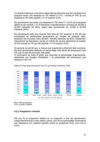 A nivell de Catalunya, més de la meitat dels ajuntaments que han contestat a la
pregunta tenen una despesa en TIC inferior a l’1%, i només el 19% té una
despesa en TIC dels capítols I, II i VI superior al 2%.

Els ajuntaments que tenen una despesa en TIC entre l’1 i el 2% de la despesa
global en els capítols I, II i VI pertanyen majoritàriament a la franja de 20.000 a
50.000 habitants (el 58%), seguit dels ajuntaments de 10.000 a 20.000
habitants (50%).

Els ajuntaments amb una inversió més forta en TIC (superior al 2% del seu
pressupost) es distribueixen puntualment en franges de població altes,
destacant els municipis entre 50.000 i 100.000 habitants (el 50%). Òbviament,
l’Ajuntament de Barcelona, punter en l’oferta de serveis electrònics al ciutadà,
té una inversió en TIC per als capítols I, II i VI superior al 2%.

En general, es pot dir que, a mesura que augmenta la dimensió dels municipis,
els seus ajuntaments dediquen un percentatge més elevat del pressupost a les
TIC que no pas els municipis més petits.
A continuació es troba el gràfic que resumeix el percentatge d’ajuntaments,
classificats per franges d’habitants, i el percentatge del pressupost que
dediquen a les TIC.

Gràfic 36: Pressupost total dedicat a les TIC, per franges d’habitants, 2008.


  100%
   90%        16%                              21%                                           19%
                             24%
   80%                                                                            40%
              20%                                                    50%
   70%                                                                                       28%
   60%
   50%                       50%               58%
              30%
   40%                                                                            40%        28%
                                                                     33%
   30%
   20%
              33%            21%
                                               21%                   8%                      26%
   10%                                                                            20%
                              5%                                     8%
    0%
            < 10.000    10.000 - 20.000   20.000 - 50.000    50.000 - 100.000   >100.000   Catalunya

                                     < 0,5%    0,5-1%       1,1-2%     > 2%



Base: 395 ajuntaments
Font: Localret i FOBSIC



4.2.3. Programari i Intranet


Pel que fa al programari utilitzat es va preguntar a tots els ajuntaments,
independentment de si eren petits o grans, quin era el percentatge d’ordinadors
que disposava d’un sistema operatiu basat en programari lliure, com ara el
Linux.



                                                                                                       42
 