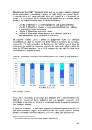 El programari lliure (PL)15 és el programari que pot ser usat, estudiat i modificat
sense restriccions, proporcionant serveis de valor afegit com suport tècnic,
cursos de preparació, personalització, integració o certificació. En general, es
pot dir que un programa és lliure si permet les quatre llibertats definides per la
fundació pel programari lliure (Free Software Foundation):

       •    Llibertat 0: llibertat per executar el programa amb qualsevol finalitat.
       •    Llibertat 1: llibertat per estudiar el funcionament del programa i adaptar-
            lo segons les pròpies necessitats.
       •    Llibertat 2: llibertat per redistribuir còpies.
       •    Llibertat 3: llibertat per millorar el programa i després posar-lo a
            disposició pública per al bé de tota la comunitat.

El sistema operatiu Linux i altres de programari lliure són utilitzats
minoritàriament a tots els ajuntaments de la mostra. A la majoria de municipis,
menys de l’1% dels ordinadors de l’ajuntament té instal·lat aquest tipus de
programari. La presència d’aquesta operativa és major entre els municipis de
més de 100.000 habitants, on el 30% disposa de més del 5% dels seus
ordinadors amb programari lliure.


Gràfic 37: Percentatge d’ordinadors amb sistema operatiu Linux o altres de programari lliure,
2008.


     100%        3%                4%
                                                     8%                                              4%
                 8%                                                        15%
      90%                                                                                            11%
                                   22%                                                   30%
      80%                                            23%
                                                                           23%
      70%

      60%

      50%                                                                                40%
                 89%                                                                                 85%
      40%
                                   75%
                                                     69%
      30%                                                                  62%

      20%
                                                                                         30%
      10%

       0%
               < 10.000       10.000 - 20.000   20.000 - 50.000     50.000 - 100.000   > 100.000   Catalunya

                                                  < 1%     entre 1% - 5%   > 5%



Font: Localret i FOBSIC



Respecte el percentatge d’ordinadors que disposen dins l’entorn ofimàtic d’una
solució en programari lliure, s’observa que els resultats segueixen sent
minoritaris, encara que en general la seva presència és lleugerament superior
que en el cas anterior.

A nivell de Catalunya, el 74% dels enquestats manifesta que menys de l’1%
dels seus ordinadors disposa d’una solució en PL. Per contra, disposar de més
del 5% d’ordinadors amb aquest servei succeeix a l’11% dels ajuntaments.

15
     Definició programari lliure: http://ca.wikipedia.org/wiki/Programari_lliure


                                                                                                               43
 