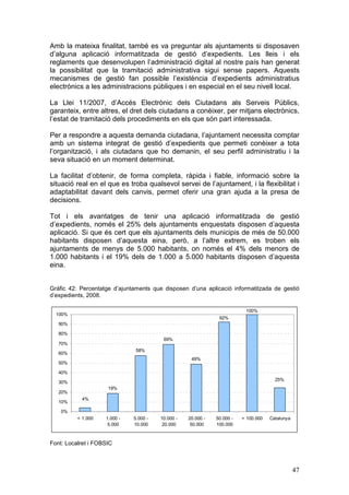 Amb la mateixa finalitat, també es va preguntar als ajuntaments si disposaven
d’alguna aplicació informatitzada de gestió d’expedients. Les lleis i els
reglaments que desenvolupen l’administració digital al nostre país han generat
la possibilitat que la tramitació administrativa sigui sense papers. Aquests
mecanismes de gestió fan possible l’existència d’expedients administratius
electrònics a les administracions públiques i en especial en el seu nivell local.

La Llei 11/2007, d’Accés Electrònic dels Ciutadans als Serveis Públics,
garanteix, entre altres, el dret dels ciutadans a conèixer, per mitjans electrònics,
l’estat de tramitació dels procediments en els que són part interessada.

Per a respondre a aquesta demanda ciutadana, l’ajuntament necessita comptar
amb un sistema integrat de gestió d’expedients que permeti conèixer a tota
l’organització, i als ciutadans que ho demanin, el seu perfil administratiu i la
seva situació en un moment determinat.

La facilitat d’obtenir, de forma completa, ràpida i fiable, informació sobre la
situació real en el que es troba qualsevol servei de l’ajuntament, i la flexibilitat i
adaptabilitat davant dels canvis, permet oferir una gran ajuda a la presa de
decisions.

Tot i els avantatges de tenir una aplicació informatitzada de gestió
d’expedients, només el 25% dels ajuntaments enquestats disposen d’aquesta
aplicació. Si que és cert que els ajuntaments dels municipis de més de 50.000
habitants disposen d’aquesta eina, però, a l’altre extrem, es troben els
ajuntaments de menys de 5.000 habitants, on només el 4% dels menors de
1.000 habitants i el 19% dels de 1.000 a 5.000 habitants disposen d’aquesta
eina.


Gràfic 42: Percentatge d’ajuntaments que disposen d’una aplicació informatitzada de gestió
d’expedients, 2008.

                                                                          100%
  100%
                                                               92%
   90%

   80%
                                         69%
   70%
                               58%
   60%
                                                    49%
   50%

   40%
                                                                                       25%
   30%
                     19%
   20%
            4%
   10%

    0%
          < 1.000   1.000 -   5.000 -   10.000 -   20.000 -   50.000 -   > 100.000   Catalunya
                     5.000    10.000     20.000     50.000    100.000



Font: Localret i FOBSIC



                                                                                                 47
 