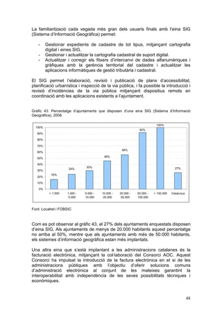 La familiarització cada vegada més gran dels usuaris finals amb l’eina SIG
(Sistema d’Informació Geogràfica) permet:

   -     Gestionar expedients de cadastre de tot tipus, mitjançant cartografia
         digital i eines SIG.
   -     Gestionar i actualitzar la cartografia cadastral de suport digital.
   -     Actualitzar i corregir els fitxers d’intercanvi de dades alfanumèriques i
         gràfiques amb la gerència territorial del cadastre i actualitzar les
         aplicacions informàtiques de gestió tributària i cadastral.

El SIG permet l’elaboració, revisió i publicació de plans d’accessibilitat,
planificació urbanística i inspecció de la via pública, i fa possible la introducció i
revisió d’incidències de la via pública mitjançant dispositius remots en
coordinació amb les aplicacions existents a l’ajuntament.


Gràfic 43: Percentatge d’ajuntaments que disposen d’una eina SIG (Sistema d’Informació
Geogràfica), 2008.

                                                                           100%
  100%
                                                                92%
   90%

   80%

   70%
                                                     56%
   60%
                                          46%
   50%

   40%
                                30%                                                     27%
                      24%
   30%
            16%
   20%

   10%

    0%
           < 1.000   1.000 -   5.000 -   10.000 -   20.000 -   50.000 -   > 100.000   Catalunya
                      5.000    10.000     20.000     50.000    100.000



Font: Localret i FOBSIC



Com es pot observar al gràfic 43, el 27% dels ajuntaments enquestats disposen
d’eina SIG. Als ajuntaments de menys de 20.000 habitants aquest percentatge
no arriba al 50%, mentre que als ajuntaments amb més de 50.000 habitants,
els sistemes d’informació geogràfica estan més implantats.

Una altra eina que s’està implantant a les administracions catalanes és la
facturació electrònica, mitjançant la col·laboració del Consorci AOC. Aquest
Consorci ha impulsat la introducció de la factura electrònica en el si de les
administracions públiques amb l’objectiu d’oferir solucions comuns
d’administració electrònica al conjunt de les mateixes garantint la
interoperabilitat amb independència de les seves possibilitats tècniques i
econòmiques.


                                                                                                  48
 