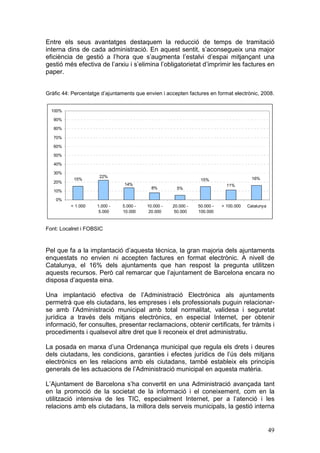 Entre els seus avantatges destaquem la reducció de temps de tramitació
interna dins de cada administració. En aquest sentit, s’aconsegueix una major
eficiència de gestió a l’hora que s’augmenta l’estalvi d’espai mitjançant una
gestió més efectiva de l’arxiu i s’elimina l’obligatorietat d’imprimir les factures en
paper.


Gràfic 44: Percentatge d’ajuntaments que envien i accepten factures en format electrònic, 2008.


  100%

   90%

   80%

   70%

   60%

   50%

   40%

   30%
                      22%                                                                16%
           15%                                                   15%
   20%
                                14%                                          11%
                                            8%         5%
   10%

    0%
          < 1.000    1.000 -   5.000 -    10.000 -   20.000 -   50.000 -   > 100.000   Catalunya
                      5.000    10.000      20.000     50.000    100.000



Font: Localret i FOBSIC



Pel que fa a la implantació d’aquesta tècnica, la gran majoria dels ajuntaments
enquestats no envien ni accepten factures en format electrònic. A nivell de
Catalunya, el 16% dels ajuntaments que han respost la pregunta utilitzen
aquests recursos. Però cal remarcar que l’ajuntament de Barcelona encara no
disposa d’aquesta eina.

Una implantació efectiva de l’Administració Electrònica als ajuntaments
permetrà que els ciutadans, les empreses i els professionals puguin relacionar-
se amb l’Administració municipal amb total normalitat, validesa i seguretat
jurídica a través dels mitjans electrònics, en especial Internet, per obtenir
informació, fer consultes, presentar reclamacions, obtenir certificats, fer tràmits i
procediments i qualsevol altre dret que li reconeix el dret administratiu.

La posada en marxa d’una Ordenança municipal que regula els drets i deures
dels ciutadans, les condicions, garanties i efectes jurídics de l’ús dels mitjans
electrònics en les relacions amb els ciutadans, també estableix els principis
generals de les actuacions de l’Administració municipal en aquesta matèria.

L’Ajuntament de Barcelona s’ha convertit en una Administració avançada tant
en la promoció de la societat de la informació i el coneixement, com en la
utilització intensiva de les TIC, especialment Internet, per a l’atenció i les
relacions amb els ciutadans, la millora dels serveis municipals, la gestió interna


                                                                                                   49
 