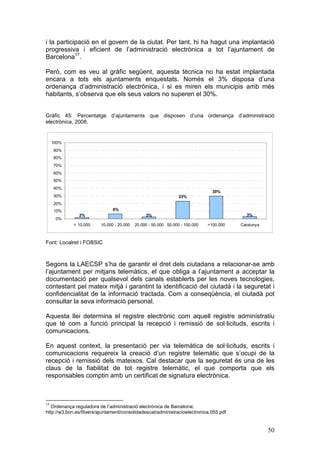 i la participació en el govern de la ciutat. Per tant, hi ha hagut una implantació
progressiva i eficient de l’administració electrònica a tot l’ajuntament de
Barcelona17.

Però, com es veu al gràfic següent, aquesta tècnica no ha estat implantada
encara a tots els ajuntaments enquestats. Només el 3% disposa d’una
ordenança d’administració electrònica, i si es miren els municipis amb més
habitants, s’observa que els seus valors no superen el 30%.


Gràfic 45: Percentatge d’ajuntaments que disposen d’una ordenança d’administració
electrònica, 2008.


     100%
     90%
     80%
     70%
     60%
     50%
     40%
                                                                                30%
     30%                                                         23%
     20%
     10%                       6%
               2%                               3%                                         3%
      0%
             < 10.000    10.000 - 20.000   20.000 - 50.000 50.000 - 100.000   >100.000   Catalunya



Font: Localret i FOBSIC



Segons la LAECSP s’ha de garantir el dret dels ciutadans a relacionar-se amb
l’ajuntament per mitjans telemàtics, el que obliga a l’ajuntament a acceptar la
documentació per qualsevol dels canals establerts per les noves tecnologies,
contestant pel mateix mitjà i garantint la identificació del ciutadà i la seguretat i
confidencialitat de la informació tractada. Com a conseqüència, el ciutadà pot
consultar la seva informació personal.

Aquesta llei determina el registre electrònic com aquell registre administratiu
que té com a funció principal la recepció i remissió de sol·licituds, escrits i
comunicacions.

En aquest context, la presentació per via telemàtica de sol·licituds, escrits i
comunicacions requereix la creació d’un registre telemàtic que s’ocupi de la
recepció i remissió dels mateixos. Cal destacar que la seguretat és una de les
claus de la fiabilitat de tot registre telemàtic, el que comporta que els
responsables comptin amb un certificat de signatura electrònica.



17
   Ordenança reguladora de l’administració electrònica de Barcelona:
http://w3.bcn.es/fitxers/ajuntament/consolidadescat/administracioelectronica.055.pdf


                                                                                                     50
 