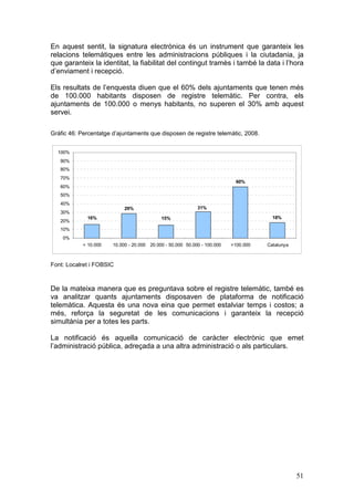 En aquest sentit, la signatura electrònica és un instrument que garanteix les
relacions telemàtiques entre les administracions públiques i la ciutadania, ja
que garanteix la identitat, la fiabilitat del contingut tramès i també la data i l’hora
d’enviament i recepció.

Els resultats de l’enquesta diuen que el 60% dels ajuntaments que tenen més
de 100.000 habitants disposen de registre telemàtic. Per contra, els
ajuntaments de 100.000 o menys habitants, no superen el 30% amb aquest
servei.

Gràfic 46: Percentatge d’ajuntaments que disposen de registre telemàtic, 2008.


  100%
   90%
   80%
   70%
                                                                            60%
   60%
   50%
   40%
                            29%                             31%
   30%
              16%                           15%                                        18%
   20%
   10%
    0%
            < 10.000   10.000 - 20.000 20.000 - 50.000 50.000 - 100.000   >100.000   Catalunya



Font: Localret i FOBSIC



De la mateixa manera que es preguntava sobre el registre telemàtic, també es
va analitzar quants ajuntaments disposaven de plataforma de notificació
telemàtica. Aquesta és una nova eina que permet estalviar temps i costos; a
més, reforça la seguretat de les comunicacions i garanteix la recepció
simultània per a totes les parts.

La notificació és aquella comunicació de caràcter electrònic que emet
l’administració pública, adreçada a una altra administració o als particulars.




                                                                                                 51
 