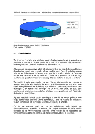 Gràfic 48: Tipus de connexió principal i velocitat de la connexió contractada a Internet, 2008.



             63%
                                                                              < 512Kbps
                                                                              Entre 1Mb - 4Mb
                                                                              Més de 4Mb



                                                                     18%


                                        19%


Base: Ajuntaments de menys de 10.000 habitants
Font: Localret i FOBSIC



5.2. Telefonia Mòbil


Tot i que els operadors de telefonia mòbil ofereixen cobertura a gran part de la
població, a diferència del que passa en el cas de la telefonia fixa, no existeix
una obligació de cobertura universal de telefonia mòbil.

A l’enquesta es preguntava a tots els ajuntaments si en cas de tenir problemes
de cobertura mòbil, quin operador els en produïa més. És molt probable que no
tots els territoris tinguin cobertura amb tots els operadors citats i a l’hora de
valorar els resultats s’ha de tenir en compte la possibilitat de què hi hagi
ajuntaments que afirmin tenir problemes pel fet de no tenir la pròpia cobertura.

Tanmateix, i tenint en compte que no tots els ajuntaments han respost a
aquesta pregunta, els resultats de l’estudi manifesten que els operadors que
creen més problemes de cobertura són Movistar i Vodafone, en un 69% dels
municipis i, en tercer lloc, Orange, en un 65%. Per últim, el 59% dels
ajuntaments catalans enquestats han citat que tenen problemes amb l’operador
de telefonia mòbil Yoigo.

Aquests resultats també poden ser deguts a que hi ha menys població que
tingui contractada aquesta última companyia, i que la majoria de ciutadans
tinguin contractats els serveis de Movistar, Vodafone o Orange.

Per tal de resoldre gran part de les deficiències dels serveis de
radiocomunicació existents al territori, cal seguir avançant en una òptima
utilització de les infraestructures existents i en la definició de les necessitats del
territori amb una correcta planificació de les infraestructures a construir.




                                                                                                  54
 