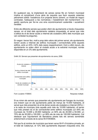 En qualsevol cas, la implantació de xarxes sense fils en l’entorn municipal
implica el compliment d’una sèrie de requisits que facin aquests sistemes
plenament sòlids: l’existència d’un projecte tècnic solvent, un model de negoci
contrastat, l’adequació a les normatives i l’establiment del manteniment i la
gestió oportuna per fer-ne una eina econòmicament sostenible i socialment
rendible.

Entre els diferents serveis que poden oferir els ajuntaments a través d’aquestes
xarxes, en el total dels ajuntaments catalans enquestats, el servei que més
s’utilitza és el de donar accés a Internet als ciutadans (46% dels municipis que
van contestar la pregunta).

En segon i tercer lloc, molt a prop dels valors del primer servei, els ajuntaments
donen accés a Internet als edificis municipals i connectivitats entre aquests
edificis, amb un 43% i 42% dels casos respectivament. Com a últim recurs, els
ajuntaments no solen oferir al ciutadà accés a la extranet municipal, només
disponible en un 3% dels ajuntaments.


Gràfic 55: Serveis que presenten els ajuntaments a la xarxa, 2008.



    Accés als ciutadans a                                     46%
          Internet


 Accés a Internet des dels                                   43%
    edificis municipals


Connectivitat entre edificis                                 42%
      municipals


  Accés als ciutadans a la          3%
    extranet municipal


                               0%    10%   20%   30%   40%     50%   60%   70%   80%   90%   100%


Font: Localret i FOBSIC                                                          Resposta múltiple



Si es miren els serveis que presenten els ajuntaments per franges de municipi,
ens trobem que en els ajuntaments petits de menys de 10.000 habitants, el
servei que més presenten és el de donar accés als ciutadans a Internet (55%); i
a la resta de municipis (tots aquells amb més de 10.000 habitants), el servei
que més presten és el de connectivitat entre edificis municipals (un 64% els
municipis de 10.000 a 20.000 habitants; un 84% els de 20.000 a 50.000; un
75% els de 50.000 a 100.000; i un 88% els de més de 100.000 habitants). Cal
destacar que l’ajuntament de Barcelona presta tots els serveis esmentats
anteriorment a través de la xarxa Wi-Fi/WiMAX.

Pel que fa al nombre de municipis que tenen xarxa Wi-Fi d’iniciativa privada, en
el total de Catalunya, el 12% dels ajuntaments disposen d’aquesta eina. Els


                                                                                                61
 
