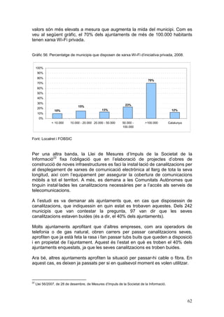 valors són més elevats a mesura que augmenta la mida del municipi. Com es
veu al següent gràfic, el 70% dels ajuntaments de més de 100.000 habitants
tenen xarxa Wi-Fi privada.


Gràfic 56: Percentatge de municipis que disposen de xarxa Wi-Fi d’iniciativa privada, 2008.


     100%
      90%
      80%
                                                                              70%
      70%
      60%
      50%
      40%
      30%
                                15%                            23%
      20%
                 10%                            13%                                            12%
      10%
       0%
               < 10.000    10.000 - 20.000 20.000 - 50.000   50.000 -       >100.000         Catalunya
                                                             100.000


Font: Localret i FOBSIC



Per una altra banda, la Llei de Mesures d’Impuls de la Societat de la
Informació22 fixa l’obligació que en l’elaboració de projectes d’obres de
construcció de noves infraestructures es faci la instal·lació de canalitzacions per
al desplegament de xarxes de comunicació electrònica al llarg de tota la seva
longitud, així com l’equipament per assegurar la cobertura de comunicacions
mòbils a tot el territori. A més, es demana a les Comunitats Autònomes que
tinguin instal·lades les canalitzacions necessàries per a l’accés als serveis de
telecomunicacions.

A l’estudi es va demanar als ajuntaments que, en cas que disposessin de
canalitzacions, que indiquessin en quin estat es trobaven aquestes. Dels 242
municipis que van contestar la pregunta, 97 van dir que les seves
canalitzacions estaven buides (és a dir, el 40% dels ajuntaments).

Molts ajuntaments aprofitant que d’altres empreses, com ara operadors de
telefonia o de gas natural, obren carrers per passar canalitzacions seves,
aprofiten que ja està feta la rasa i fan passar tubs buits que queden a disposició
i en propietat de l’ajuntament. Aquest és l’estat en què es troben el 40% dels
ajuntaments enquestats, ja que les seves canalitzacions es troben buides.

Ara bé, altres ajuntaments aprofiten la situació per passar-hi cable o fibra. En
aquest cas, es deixen ja passats per si en qualsevol moment es volen utilitzar.



22
     Llei 56/2007, de 28 de desembre, de Mesures d’Impuls de la Societat de la Informació.




                                                                                                         62
 