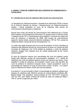 6. ANNEX I. CENS DE COBERTURA DELS SERVEIS DE COMUNICACIÓ A
CATALUNYA


6.1. Introducció al cens de cobertura dels serveis de comunicacions


La Secretaria de Telecomunicacions i Societat de la Informació (STSI) a través
de la Direcció General de Xarxes i Infraestructures de Telecomunicacions
realitza i manté actualitzat un cens de la cobertura dels serveis de
comunicacions electròniques a Catalunya.

Aquest cens inclou els serveis de comunicacions més rellevants per a l’accés
dels ciutadans a la Societat de la Informació. En aquest annex a l’informe sobre
“L’adopció de les TIC a l’administració local catalana” s’inclouen les dades del
cens de cobertura, a desembre de 2008, dels serveis de comunicacions
següents: banda ampla, senyal de televisió analògica i TDT de TVC, senyal de
Catalunya Ràdio i senyal del servei d’emergències 112.

La unitat més petita d’aquest cens és el nucli de població. A l’hora d’analitzar la
cobertura dels diferents serveis de comunicacions es tenen en compte els 946
municipis de Catalunya i les 3.219 entitats de població o nuclis de població
existents. Queden fora d’aquest cens les unitats poblacionals de les “zones
disseminades”23.

El cens de cobertura mesura quin percentatge del nucli de població queda
cobert pels diferents serveis de comunicacions analitzats. A fi i efecte de
classificar els nuclis de població segons el grau de cobertura que tenen, s’han
establert 3 nivells de cobertura. Es considera “cobert” quan més del 80% del
nucli de població té cobertura d’aquest servei, “cobert parcialment” quan el
percentatge de cobertura al nucli es troba entre el 50% i el 80%, i “no cobert”
quan la cobertura és inferior al 50% del nucli de població.

A la taula A-1 es pot consultar el total i el percentatge de població catalana que
disposa de cobertura dels diferents serveis de comunicacions analitzats (BA:
Banda Ampla; TVC analògica: senyal analògic de TV3; TDT-TVC1: senyal de
TDT de TVC; CAT Ràdio: emissió del senyal de ràdio de Catalunya Ràdio i
TM112: servei d’urgències per mòbil).




23
     http://www.idescat.net/cat/territori/codis/


                                                                                64
 