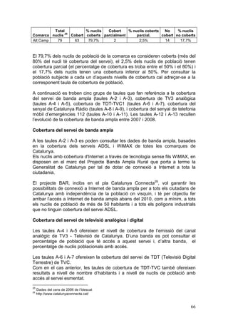 Total           % nuclis  Cobert    % nuclis coberts   No    % nuclis
               25
Comarca nuclis    Cobert coberts parcialment     parcial.     cobert no coberts
Alt Camp  79        63    79,7%       2           2,5%          14     17,7%



El 79,7% dels nuclis de població de la comarca es consideren coberts (més del
80% del nucli té cobertura del servei), el 2,5% dels nuclis de població tenen
cobertura parcial (el percentatge de cobertura es troba entre el 50% i el 80%) i
el 17,7% dels nuclis tenen una cobertura inferior al 50%. Per consultar la
població subjecte a cada un d’aquests nivells de cobertura cal adreçar-se a la
corresponent taula de cobertura de població.

A continuació es troben cinc grups de taules que fan referència a la cobertura
del servei de banda ampla (taules A-2 i A-3), cobertura de TV3 analògica
(taules A-4 i A-5), cobertura de TDT-TVC1 (taules A-6 i A-7), cobertura del
senyal de Catalunya Ràdio (taules A-8 i A-9), i cobertura del senyal de telefonia
mòbil d’emergències 112 (taules A-10 i A-11). Les taules A-12 i A-13 recullen
l’evolució de la cobertura de banda ampla entre 2007 i 2008.

Cobertura del servei de banda ampla

A les taules A-2 i A-3 es poden consultar les dades de banda ampla, basades
en la cobertura dels serveis ADSL i WiMAX de totes les comarques de
Catalunya.
Els nuclis amb cobertura d'Internet a través de tecnologia sense fils WiMAX, en
disposen en el marc del Projecte Banda Ampla Rural que porta a terme la
Generalitat de Catalunya per tal de dotar de connexió a Internet a tota la
ciutadania.

El projecte BAR, inclòs en el pla Catalunya Connecta26, vol garantir les
possibilitats de connexió a Internet de banda ampla per a tots els ciutadans de
Catalunya amb independència de la població on visquin, i té per objectiu fer
arribar l’accés a Internet de banda ampla abans del 2010, com a mínim, a tots
els nuclis de població de més de 50 habitants i a tots els polígons industrials
que no tinguin cobertura del servei ADSL.

Cobertura del servei de televisió analògica i digital

Les taules A-4 i A-5 ofereixen el nivell de cobertura de l’emissió del canal
analògic de TV3 - Televisió de Catalunya. D’una banda es pot consultar el
percentatge de població que té accés a aquest servei i, d’altra banda, el
percentatge de nuclis poblacionals amb accés.

Les taules A-6 i A-7 ofereixen la cobertura del servei de TDT (Televisió Digital
Terrestre) de TVC.
Com en el cas anterior, les taules de cobertura de TDT-TVC també ofereixen
resultats a nivell de nombre d’habitants i a nivell de nuclis de població amb
accés al servei esmentat.
25
     Dades del cens de 2006 de l’Idescat
26
     http://www.catalunyaconnecta.cat/


                                                                              66
 