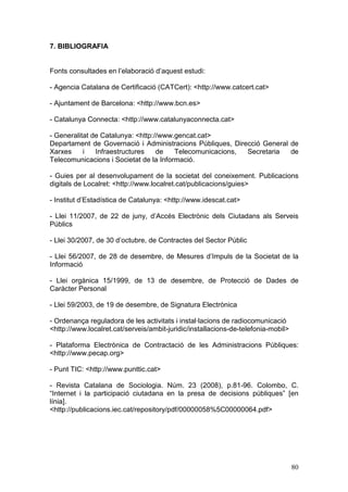 7. BIBLIOGRAFIA


Fonts consultades en l’elaboració d’aquest estudi:

- Agencia Catalana de Certificació (CATCert): <http://www.catcert.cat>

- Ajuntament de Barcelona: <http://www.bcn.es>

- Catalunya Connecta: <http://www.catalunyaconnecta.cat>

- Generalitat de Catalunya: <http://www.gencat.cat>
Departament de Governació i Administracions Públiques, Direcció General de
Xarxes     i   Infraestructures    de   Telecomunicacions, Secretaria   de
Telecomunicacions i Societat de la Informació.

- Guies per al desenvolupament de la societat del coneixement. Publicacions
digitals de Localret: <http://www.localret.cat/publicacions/guies>

- Institut d’Estadística de Catalunya: <http://www.idescat.cat>

- Llei 11/2007, de 22 de juny, d’Accés Electrònic dels Ciutadans als Serveis
Públics

- Llei 30/2007, de 30 d’octubre, de Contractes del Sector Públic

- Llei 56/2007, de 28 de desembre, de Mesures d’Impuls de la Societat de la
Informació

- Llei orgànica 15/1999, de 13 de desembre, de Protecció de Dades de
Caràcter Personal

- Llei 59/2003, de 19 de desembre, de Signatura Electrònica

- Ordenança reguladora de les activitats i instal·lacions de radiocomunicació
<http://www.localret.cat/serveis/ambit-juridic/installacions-de-telefonia-mobil>

- Plataforma Electrònica de Contractació de les Administracions Públiques:
<http://www.pecap.org>

- Punt TIC: <http://www.punttic.cat>

- Revista Catalana de Sociologia. Núm. 23 (2008), p.81-96. Colombo, C.
“Internet i la participació ciutadana en la presa de decisions públiques” [en
línia].
<http://publicacions.iec.cat/repository/pdf/00000058%5C00000064.pdf>




                                                                                   80
 