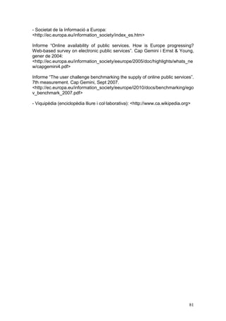 - Societat de la Informació a Europa:
<http://ec.europa.eu/information_society/index_es.htm>

Informe “Online availability of public services. How is Europe progressing?
Web-based survey on electronic public services”. Cap Gemini i Ernst & Young,
gener de 2004:
<http://ec.europa.eu/information_society/eeurope/2005/doc/highlights/whats_ne
w/capgemini4.pdf>

Informe “The user challenge benchmarking the supply of online public services”.
7th measurement. Cap Gemini, Sept 2007.
<http://ec.europa.eu/information_society/eeurope/i2010/docs/benchmarking/ego
v_benchmark_2007.pdf>

- Viquipèdia (enciclopèdia lliure i col·laborativa): <http://www.ca.wikipedia.org>




                                                                                 81
 