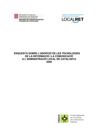 ENQUESTA SOBRE L’ADOPCIÓ DE LES TECNOLOGIES
       DE LA INFORMACIÓ I LA COMUNICACIÓ
     A L’ADMINISTRACIÓ LOCAL DE CATALUNYA
                      2008
 