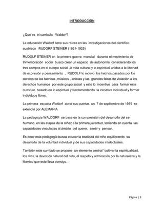 Página | 3
INTRODUCCIÓN
¿Qué es el currículo Waldorf?
La educación Waldorf tiene sus raíces en las investigaciones del científico
austriaco RUDORF STEINER (1861-1925)
RUDOLF STEINER en la primera guerra mundial durante el movimiento de
trimembración social busco crear un espacio de autonomía considerando los
tres campos en el cuerpo social ,la vida cultural y lo espiritual unidas a la libertad
de expresión y pensamiento , RUDOLF lo motivo los hechos pasados por los
obreros de las fabricas ,músicos , artistas y las grandes faltas de violación a los
derechos humanos por este grupo social y esto lo incentivo para formar este
currículo basado en lo espiritual y fundamentando la iniciativa individual y formar
individuos libres.
La primera escuela Waldorf abrió sus puertas un 7 de septiembre de 1919 se
extendió por ALEMANIA
La pedagogía WALDORF se basa en la comprensión del desarrollo del ser
humano, en las etapas de la niñez a la primera juventud, teniendo en cuenta las
capacidades vinculadas al ámbito del querer, sentir y pensar.
Es decir esta pedagogía busca educar la totalidad del niño equilibrando su
desarrollo de la voluntad individual y de sus capacidades intelectuales.
También este currículo se propone un elemento central “cultivar la espiritualidad,
los ritos, la devoción natural del niño, el respeto y admiración por la naturaleza y la
libertad que esta lleva consigo.
 