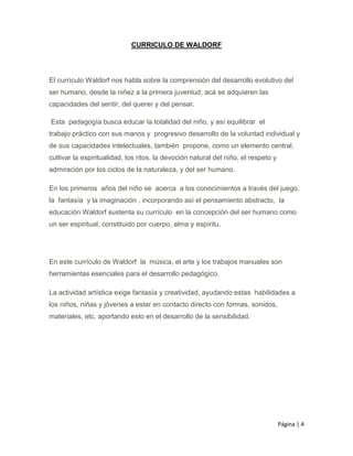 Página | 4
CURRICULO DE WALDORF
El currículo Waldorf nos habla sobre la comprensión del desarrollo evolutivo del
ser humano, desde la niñez a la primera juventud, acá se adquieren las
capacidades del sentir, del querer y del pensar.
Esta pedagogía busca educar la totalidad del niño, y así equilibrar el
trabajo práctico con sus manos y progresivo desarrollo de la voluntad individual y
de sus capacidades intelectuales, también propone, como un elemento central,
cultivar la espiritualidad, los ritos, la devoción natural del niño, el respeto y
admiración por los ciclos de la naturaleza, y del ser humano.
En los primeros años del niño se acerca a los conocimientos a través del juego,
la fantasía y la imaginación , incorporando así el pensamiento abstracto, la
educación Waldorf sustenta su currículo en la concepción del ser humano como
un ser espiritual, constituido por cuerpo, alma y espíritu.
En este currículo de Waldorf la música, el arte y los trabajos manuales son
herramientas esenciales para el desarrollo pedagógico.
La actividad artística exige fantasía y creatividad, ayudando estas habilidades a
los niños, niñas y jóvenes a estar en contacto directo con formas, sonidos,
materiales, etc. aportando esto en el desarrollo de la sensibilidad.
 