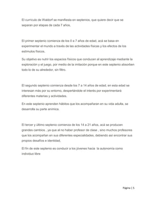 Página | 5
El currículo de Waldorf se manifiesta en septenios, que quiere decir que se
separan por etapas de cada 7 años,
El primer septenio comienza de los 0 a 7 años de edad, acá se basa en
experimentar el mundo a través de las actividades físicas y los efectos de los
estímulos físicos.
Su objetivo es nutrir los espacios físicos que conducen al aprendizaje mediante la
exploración y el juego, por medio de la imitación porque en este septenio absorben
todo lo de su alrededor, sin filtro.
El segundo septenio comienza desde los 7 a 14 años de edad, en esta edad se
interesan más por su entorno, despertándole el interés por experimentará
diferentes materias y actividades.
En este septenio aprenden hábitos que los acompañaran en su vida adulta, se
desarrolla su parte anímica.
El tercer y último septenio comienza de los 14 a 21 años, acá se producen
grandes cambios , ya que al no haber profesor de clase , sino muchos profesores
que los acompañan en sus diferentes especialidades, debiendo así encontrar sus
propios desafíos e identidad,
El fin de este septenio es conducir a los jóvenes hacia la autonomía como
individuo libre
 