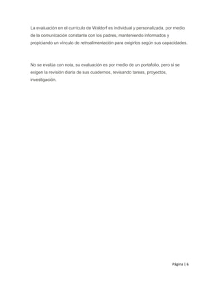 Página | 6
La evaluación en el currículo de Waldorf es individual y personalizada, por medio
de la comunicación constante con los padres, manteniendo informados y
propiciando un vínculo de retroalimentación para exigirlos según sus capacidades.
No se evalúa con nota, su evaluación es por medio de un portafolio, pero si se
exigen la revisión diaria de sus cuadernos, revisando tareas, proyectos,
investigación.
 