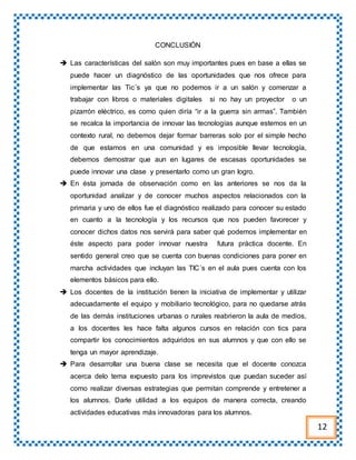 CONCLUSIÓN
 Las características del salón son muy importantes pues en base a ellas se
puede hacer un diagnóstico de las oportunidades que nos ofrece para
implementar las Tic´s ya que no podemos ir a un salón y comenzar a
trabajar con libros o materiales digitales si no hay un proyector o un
pizarrón eléctrico, es como quien diría “ir a la guerra sin armas”. También
se recalca la importancia de innovar las tecnologías aunque estemos en un
contexto rural, no debemos dejar formar barreras solo por el simple hecho
de que estamos en una comunidad y es imposible llevar tecnología,
debemos demostrar que aun en lugares de escasas oportunidades se
puede innovar una clase y presentarlo como un gran logro.
 En ésta jornada de observación como en las anteriores se nos da la
oportunidad analizar y de conocer muchos aspectos relacionados con la
primaria y uno de ellos fue el diagnóstico realizado para conocer su estado
en cuanto a la tecnología y los recursos que nos pueden favorecer y
conocer dichos datos nos servirá para saber qué podemos implementar en
éste aspecto para poder innovar nuestra futura práctica docente. En
sentido general creo que se cuenta con buenas condiciones para poner en
marcha actividades que incluyan las TIC´s en el aula pues cuenta con los
elementos básicos para ello.
 Los docentes de la institución tienen la iniciativa de implementar y utilizar
adecuadamente el equipo y mobiliario tecnológico, para no quedarse atrás
de las demás instituciones urbanas o rurales reabrieron la aula de medios,
a los docentes les hace falta algunos cursos en relación con tics para
compartir los conocimientos adquiridos en sus alumnos y que con ello se
tenga un mayor aprendizaje.
 Para desarrollar una buena clase se necesita que el docente conozca
acerca delo tema expuesto para los imprevistos que puedan suceder así
como realizar diversas estrategias que permitan comprende y entretener a
los alumnos. Darle utilidad a los equipos de manera correcta, creando
actividades educativas más innovadoras para los alumnos.
12
 