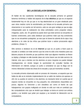 DE LA ESCUELA EN GENERAL:
Al hablar de las cuestiones tecnológicas de la escuela primaria en general
tenemos remitirnos a hablar del aspecto de la luz eléctrica ya que es un aspecto
fundamental hoy en día ya que si no hay electricidad es un gran obstáculo para
usar otros medios como la enciclomedia, por fortuna en la escuela primaria que
observamos si se cuenta con tal servicio, esto es una gran ventaja ya que es algo
indispensable para la realización de otras actividades como proyectar videos,
imágenes, audio, etc. En general se puede decir que éste servicio se encuentra en
buenas condiciones, pero cabe destacar que pudimos notar que hay conexiones
que no se encuentran protegidas, ya sea que no tienen la cubierta de la caja o hay
alambres a la vista de los niños que podrían tocar o estirar provocando algún
problema. (Anexo 1)
Otro servicio a destacar es el de Internet ya que es un punto a favor pues la
escuela si contaba con éste servicio que les sirve no sólo a los maestros para sus
labores propias de docente ya que pudimos notar que algunos maestros se llevan
su laptop y trabajan en ella durante clase así como hacen uso de éste servicio de
internet, sino que a demás con los alumnos un poco mayores se puede trabajar
investigaciones en donde tengan la oportunidad de consultar fuentes de
información en internet, aunque un punto a considerar es que no llega con la
misma intensidad a todas las áreas de la escuela y que por momentos es lento.
La escuela primaria observada está en proceso de innovarse, un aspecto que nos
habla de ello es la reciente implementación de un salón de medios con apenas un
año de su puesta en servicio a los alumnos, es necesario tener en cuenta que el
espacio donde se encuentra es muy pequeño, los ordenadores disponibles son
pocos, algunos no funcionan y son obsoletos así como el hecho de que
trabajaremos con grupos multigrado en donde no sólo son más en cantidad que
las computadoras sino que se tendrá que trabajar un tema en común con ambos
grados y se tendrán que juntar por equipos y se turnarán la interacción con la
computadora.
3
 