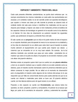 ESPACIO Y AMBIENTE FÍSICO DEL AULA
Cada aula presenta diferentes características, se podría decir entonces que no
siempre encontramos los mismos materiales en cada salón, las oportunidades son
escasas y en contextos rurales no es tan sencillo contar con aparatos tecnológicos
que ayuden a innovar una clase por ello durante la jornada se observó todo el
contexto dentro del aula para revisar e identificar los materiales con los que se
dispone para trabajar y mejorar una clase si bien realizando primero el análisis de
los aspectos básicos de tecnología en general en la escuela como la luz eléctrica
o el internet. En dos días de observación se pudieron rescatar los siguientes
puntos que pertenecen al espacio y ambiente físico del aula:
El aula cuenta con un proyector que se sitúa en la parte media de todo el espacio
en un soporte diseñado para tal aparato la marca no se reconoce en su totalidad y
en los días de observación no se utilizó pues cabe decir que el maestro no presta
mucha atención al equipamiento con que cuenta para mejorar sus clases y
creemos que se encuentra en un no muy buen estado. Se conecta de la luz
eléctrica mediante una corriente que pasa por unos cables conectados de un
medidor que está en la parte de afuera. El proyector es de tamaño mediano y está
a la altura del pizarrón eléctrico.
Mientras exista un proyector quiere decir que se cuenta con una pizarra eléctrica
y bien es un pizarrón mediano que a nuestro criterio no se está cuidando como se
debiera, pues el maestro escribe demasiado sobre él y tenemos entendido que se
deben conservar lo mejor posible. No se utilizó en el momento de observación
pero al preguntarle al maestro sobre algunos de los motivos del porque no lo usa
respondió que por falta de conocimiento técnico para usarlo además de que no se
cuenta con internet o materiales para darle un buen uso. El pizarrón eléctrico
cuenta con tres lápices ópticos pero de igual manera no se utilizan.
Pasando a otro aspecto se cuenta con Enciclomedia, que abarca todos los
aparatos, es decir, proyector, pizarrón y computadora. Al parecer es un apoyo que
llega por parte de la secretaria de educación pública y solamente las escuelas
5
 