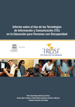 Informe sobre el Uso de las Tecnologías
       de Información y Comunicación (TIC)
en la Educación para Personas con Discapacidad


                             Oficina en Quito

            Organización
  de las Naciones Unidas
       para la Educación,
   la Ciencia y la Cultura




                                      Pilar Samaniego (América del Sur)
                         Sanna-Mari Laitamo y Estela Valerio (América Central y México)
                                         Cristina Francisco (El Caribe)
 