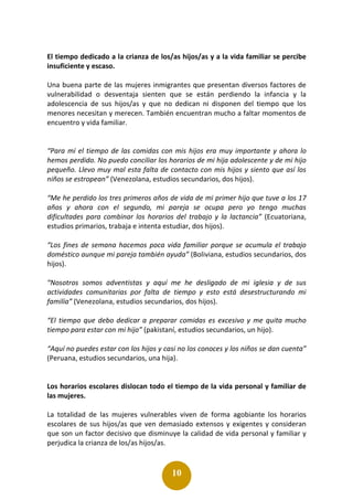 10
El tiempo dedicado a la crianza de los/as hijos/as y a la vida familiar se percibe
insuficiente y escaso.
Una buena parte de las mujeres inmigrantes que presentan diversos factores de
vulnerabilidad o desventaja sienten que se están perdiendo la infancia y la
adolescencia de sus hijos/as y que no dedican ni disponen del tiempo que los
menores necesitan y merecen. También encuentran mucho a faltar momentos de
encuentro y vida familiar.
“Para mí el tiempo de las comidas con mis hijos era muy importante y ahora lo
hemos perdido. No puedo conciliar los horarios de mi hija adolescente y de mi hijo
pequeño. Llevo muy mal esta falta de contacto con mis hijos y siento que así los
niños se estropean” (Venezolana, estudios secundarios, dos hijos).
“Me he perdido los tres primeros años de vida de mi primer hijo que tuve a los 17
años y ahora con el segundo, mi pareja se ocupa pero yo tengo muchas
dificultades para combinar los horarios del trabajo y la lactancia” (Ecuatoriana,
estudios primarios, trabaja e intenta estudiar, dos hijos).
“Los fines de semana hacemos poca vida familiar porque se acumula el trabajo
doméstico aunque mi pareja también ayuda” (Boliviana, estudios secundarios, dos
hijos).
“Nosotros somos adventistas y aquí me he desligado de mi iglesia y de sus
actividades comunitarias por falta de tiempo y esto está desestructurando mi
familia” (Venezolana, estudios secundarios, dos hijos).
“El tiempo que debo dedicar a preparar comidas es excesivo y me quita mucho
tiempo para estar con mi hijo” (pakistaní, estudios secundarios, un hijo).
“Aquí no puedes estar con los hijos y casi no los conoces y los niños se dan cuenta”
(Peruana, estudios secundarios, una hija).
Los horarios escolares dislocan todo el tiempo de la vida personal y familiar de
las mujeres.
La totalidad de las mujeres vulnerables viven de forma agobiante los horarios
escolares de sus hijos/as que ven demasiado extensos y exigentes y consideran
que son un factor decisivo que disminuye la calidad de vida personal y familiar y
perjudica la crianza de los/as hijos/as.
 