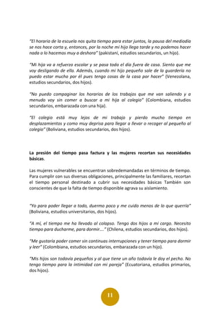 11
“El horario de la escuela nos quita tiempo para estar juntos, la pausa del mediodía
se nos hace corta y, entonces, por la noche mi hijo llega tarde y no podemos hacer
nada o lo hacemos muy a deshora” (pakistaní, estudios secundarios, un hijo).
“Mi hija va a refuerzo escolar y se pasa todo el día fuera de casa. Siento que me
voy desligando de ella. Además, cuando mi hijo pequeño sale de la guardería no
puedo estar mucho por él pues tengo cosas de la casa por hacer” (Venezolana,
estudios secundarios, dos hijos).
“No puedo compaginar los horarios de los trabajos que me van saliendo y a
menudo voy sin comer a buscar a mi hija al colegio” (Colombiana, estudios
secundarios, embarazada con una hija).
“El colegio está muy lejos de mi trabajo y pierdo mucho tiempo en
desplazamientos y como muy deprisa para llegar a llevar o recoger al pequeño al
colegio” (Boliviana, estudios secundarios, dos hijos).
La presión del tiempo pasa factura y las mujeres recortan sus necesidades
básicas.
Las mujeres vulnerables se encuentran sobredemandadas en términos de tiempo.
Para cumplir con sus diversas obligaciones, principalmente las familiares, recortan
el tiempo personal destinado a cubrir sus necesidades básicas También son
conscientes de que la falta de tiempo disponible agrava su aislamiento.
“Yo para poder llegar a todo, duermo poco y me cuido menos de lo que querría”
(Boliviana, estudios universitarios, dos hijos).
“A mí, el tiempo me ha llevado al colapso. Tengo dos hijos a mi cargo. Necesito
tiempo para ducharme, para dormir….” (Chilena, estudios secundarios, dos hijos).
“Me gustaría poder comer sin continuas interrupciones y tener tiempo para dormir
y leer” (Colombiana, estudios secundarios, embarazada con un hijo).
“Mis hijos son todavía pequeños y al que tiene un año todavía le doy el pecho. No
tengo tiempo para la intimidad con mi pareja” (Ecuatoriana, estudios primarios,
dos hijos).
 