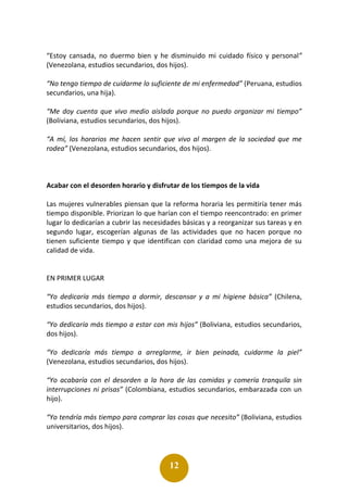 12
“Estoy cansada, no duermo bien y he disminuido mi cuidado físico y personal”
(Venezolana, estudios secundarios, dos hijos).
“No tengo tiempo de cuidarme lo suficiente de mi enfermedad” (Peruana, estudios
secundarios, una hija).
“Me doy cuenta que vivo medio aislada porque no puedo organizar mi tiempo”
(Boliviana, estudios secundarios, dos hijos).
“A mí, los horarios me hacen sentir que vivo al margen de la sociedad que me
rodea” (Venezolana, estudios secundarios, dos hijos).
Acabar con el desorden horario y disfrutar de los tiempos de la vida
Las mujeres vulnerables piensan que la reforma horaria les permitiría tener más
tiempo disponible. Priorizan lo que harían con el tiempo reencontrado: en primer
lugar lo dedicarían a cubrir las necesidades básicas y a reorganizar sus tareas y en
segundo lugar, escogerían algunas de las actividades que no hacen porque no
tienen suficiente tiempo y que identifican con claridad como una mejora de su
calidad de vida.
EN PRIMER LUGAR
“Yo dedicaría más tiempo a dormir, descansar y a mi higiene básica” (Chilena,
estudios secundarios, dos hijos).
“Yo dedicaría más tiempo a estar con mis hijos” (Boliviana, estudios secundarios,
dos hijos).
“Yo dedicaría más tiempo a arreglarme, ir bien peinada, cuidarme la piel”
(Venezolana, estudios secundarios, dos hijos).
“Yo acabaría con el desorden a la hora de las comidas y comería tranquila sin
interrupciones ni prisas” (Colombiana, estudios secundarios, embarazada con un
hijo).
“Yo tendría más tiempo para comprar las cosas que necesito” (Boliviana, estudios
universitarios, dos hijos).
 