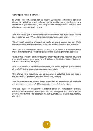 14
Tiempo para pensar el tiempo
El Grupo Focal se ha vivido por las mujeres vulnerables participantes como un
tiempo de calidad, escucha y reflexión que ha servido a cada una de ellas para
identificar lo que más valoran, para imaginar cómo reorganizar su tiempo y para
afianzar sus expectativas de mejora.
“Me doy cuenta que es muy importante no abandonar mis expectativas porque
son el motor de todo” (Venezolana, estudios secundarios, dos hijos).
“Si mi marido cambiase el horario de noche yo podría dormir bien con él sin
interferencias de mi familia política” (Pakistaní, estudios universitarios, sin hijos).
“Creo que podríamos ganar tiempo en pareja y en familia si compaginásemos
mejor nuestros horarios de trabajo” (Ecuatoriana, estudios primarios, dos hijos).
“Creo que es necesario delimitar de forma separada el tiempo personal, de pareja
y de familia porque de lo contrario ni la vida ni la familia funcionan” (Boliviana,
estudios secundarios, dos hijos).
“Me doy cuenta de la importancia del tiempo para dormir de forma que descanses
de verdad” (Boliviana, estudios secundarios, dos hijos).
“Me afianzo en lo importante que es mantener la actividad física que hago y
escuchar música” (Pakistaní, estudios secundarios, un hijo).
“Me doy cuenta que respetar el tiempo para cubrir mis necesidades básicas haría
que estuviera más contenta” (Chilena, estudios secundarios, dos hijos).
“Me veo capaz de reorganizar el sistema actual de alimentación familiar.
Compraré más cantidad, cocinaré para más días y congelaré las comidas. Así me
quedará más tiempo para cenar con mi hija” (Venezolana, estudios secundarios,
dos hijos).
 