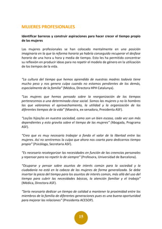 15
MUJERES PROFESIONALES
Identificar barreras y construir aspiraciones para hacer crecer el tiempo propio
de las mujeres
Las mujeres profesionales se han colocado mentalmente en una posición
imaginaria en la que la reforma horaria ya habría conseguido recuperar el desfase
horario de una hora u hora y media de tiempo. Esto les ha permitido concentrar
su reflexión en producir ideas para no repetir el modelo de género en la utilización
de los tiempos de la vida.
“La cultura del tiempo que hemos aprendido de nuestras madres todavía tiene
mucho peso y nos genera culpa cuando no estamos pendientes de los demás,
especialmente de la familia” (Médica, Directora HPH Catalunya).
“Las mujeres que hemos pensado sobre la reorganización de los tiempos
pertenecemos a una determinada clase social. Somos las mujeres y no lo hombres
las que valoramos el aprovechamiento, la utilidad y la organización de los
diferentes tiempos de la vida” (Maestra, ex-senadora, Presidenta ASF).
“Los/as hijos/as en nuestra sociedad, como son un bien escaso, cada vez son más
dependientes y esto gravita sobre el tiempo de las mujeres” (Abogada, Programa
ASF).
“Creo que es muy necesario trabajar a fondo el valor de la libertad entre las
mujeres. Así no sentiremos la culpa que ahora nos coarta para dedicarnos tiempo
propio” (Psicóloga, Secretaria ASF).
“Es necesario recategorizar las necesidades en función de las creencias personales
y repensar para no repetir lo de siempre” (Profesora, Universidad de Barcelona).
“Ocuparse y pensar sobre asuntos de interés común para la sociedad y la
ciudadanía no está en la cabeza de las mujeres de forma generalizada. Se debe
insertar la pieza del tiempo para los asuntos de interés común, más allá del uso del
tiempo para cubrir las necesidades básicas, la atención familiar y el trabajo”
(Médica, Directora ASF).
“Sería necesario dedicar un tiempo de calidad a mantener la proximidad entre los
miembros de la familia de diferentes generaciones pues es una buena oportunidad
para mejorar las relaciones” (Presidenta ACESOP).
 