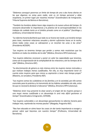 16
“Debemos conseguir ponernos un límite de tiempo de una o dos horas diarias en
las que digamos no estoy para nadie, este es mi tiempo personal y debe
respetarse, en primer lugar por nosotras mismas” (Coordinadora de Inmigración,
Tribunal Supremo de Bolivia en Barcelona).
“También los hombres deben hacer algo respecto a la nueva cultura del tiempo. Es
necesario desarrollar la importancia y la práctica de la corresponsabilidad en los
trabajos de cuidado tanto en el ámbito privado como en el público” (Socióloga y
profesora, Universidad de Girona).
“La reforma horaria facilitaría que todo no se hiciera tan tarde y así tendría tiempo
para rezar, mantener relaciones sexuales y dormir suficientes horas en la noche,
ahora todas estas cosas se sobreponen y se recortan las unas a las otras”
(Presidenta ACESOP).
“Las mujeres no tenemos tiempo que perder y somos más resolutivas que los
hombres en todos los ámbitos de la vida” (Médica, Directora HPH Catalunya).
“Las mujeres debemos reconocer y poner en valor las capacidades que tenemos,
como son la organización de la complejidad de las relaciones y de los tiempos de la
vida” (Médica, Directora ASF).
“La discriminación de género es más intensa entre las mujeres menos instruidas y
que realizan trabajos menos cualificados. Por ello, es muy importante tener en
cuenta estas mujeres para que crezca su aspiración a tener más tiempo propio”
(Maestra, ex-senadora, Presidenta ASF).
“Las mujeres somos las cuidadoras en las familias y en la sociedad, por ello somos
esenciales para la práctica y la transmisión de los hábitos saludables de vida, entre
los que es necesario destacar el descanso” (Médica, Directora HPH Catalunya).
“Debemos tener muy presente la clase social y el origen de las mujeres porque a
una mujer menos cualificada o en desventaja le será más difícil gestionar el
tiempo” (Coordinadora Inmigración, CEPAIM).
“Las mujeres vulnerables o en desventaja aprovecharían la reforma horaria para
trabajar más, repitiendo las mismas pautas” (Abogada, Programa ASF).
“Nos han educado en cómo hacer las cosas sin dar tanta importancia a escoger y
pensar sobre qué hacemos con nuestro tiempo” (Profesora, Universidad de
Barcelona).
 
