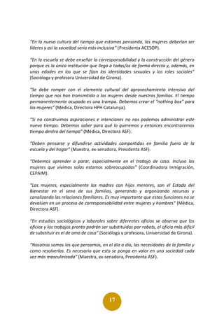 17
“En la nueva cultura del tiempo que estamos pensando, las mujeres deberían ser
líderes y así la sociedad sería más inclusiva” (Presidenta ACESOP).
“En la escuela se debe enseñar la corresponsabilidad y la construcción del género
porque es la única institución que llega a todas/os de forma directa y, además, en
unas edades en las que se fijan las identidades sexuales y los roles sociales”
(Socióloga y profesora Universidad de Girona).
“Se debe romper con el elemento cultural del aprovechamiento intensivo del
tiempo que nos han transmitido a las mujeres desde nuestras familias. El tiempo
permanentemente ocupado es una trampa. Debemos crear el “nothing box” para
las mujeres” (Médica, Directora HPH Catalunya).
“Si no construimos aspiraciones e intenciones no nos podemos administrar este
nuevo tiempo. Debemos saber para qué lo queremos y entonces encontraremos
tiempo dentro del tiempo” (Médica, Directora ASF).
“Deben pensarse y difundirse actividades compartidas en familia fuera de la
escuela y del hogar” (Maestra, ex-senadora, Presidenta ASF).
“Debemos aprender a parar, especialmente en el trabajo de casa. Incluso las
mujeres que vivimos solas estamos sobreocupadas” (Coordinadora Inmigración,
CEPAIM).
“Las mujeres, especialmente las madres con hijos menores, son el Estado del
Bienestar en el seno de sus familias, generando y organizando recursos y
canalizando las relaciones familiares. Es muy importante que estas funciones no se
devalúen en un proceso de corresponsabilidad entre mujeres y hombres” (Médica,
Directora ASF).
“En estudios sociológicos y laborales sobre diferentes oficios se observa que los
oficios y los trabajos pronto podrán ser substituidos por robots, el oficio más difícil
de substituir es el de ama de casa” (Socióloga y profesora, Universidad de Girona).
“Nosotras somos las que pensamos, en el día a día, las necesidades de la familia y
como resolverlas. Es necesario que esto se ponga en valor en una sociedad cada
vez más masculinizada” (Maestra, ex-senadora, Presidenta ASF).
 