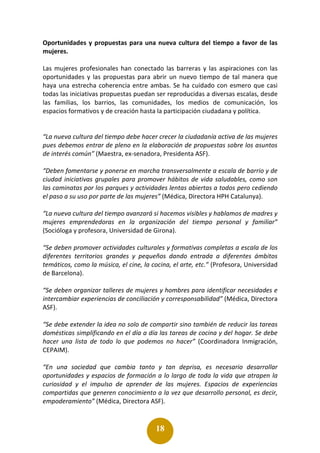 18
Oportunidades y propuestas para una nueva cultura del tiempo a favor de las
mujeres.
Las mujeres profesionales han conectado las barreras y las aspiraciones con las
oportunidades y las propuestas para abrir un nuevo tiempo de tal manera que
haya una estrecha coherencia entre ambas. Se ha cuidado con esmero que casi
todas las iniciativas propuestas puedan ser reproducidas a diversas escalas, desde
las familias, los barrios, las comunidades, los medios de comunicación, los
espacios formativos y de creación hasta la participación ciudadana y política.
“La nueva cultura del tiempo debe hacer crecer la ciudadanía activa de las mujeres
pues debemos entrar de pleno en la elaboración de propuestas sobre los asuntos
de interés común” (Maestra, ex-senadora, Presidenta ASF).
“Deben fomentarse y ponerse en marcha transversalmente a escala de barrio y de
ciudad iniciativas grupales para promover hábitos de vida saludables, como son
las caminatas por los parques y actividades lentas abiertas a todos pero cediendo
el paso a su uso por parte de las mujeres” (Médica, Directora HPH Catalunya).
“La nueva cultura del tiempo avanzará si hacemos visibles y hablamos de madres y
mujeres emprendedoras en la organización del tiempo personal y familiar”
(Socióloga y profesora, Universidad de Girona).
“Se deben promover actividades culturales y formativas completas a escala de los
diferentes territorios grandes y pequeños dando entrada a diferentes ámbitos
temáticos, como la música, el cine, la cocina, el arte, etc.” (Profesora, Universidad
de Barcelona).
“Se deben organizar talleres de mujeres y hombres para identificar necesidades e
intercambiar experiencias de conciliación y corresponsabilidad” (Médica, Directora
ASF).
“Se debe extender la idea no solo de compartir sino también de reducir las tareas
domésticas simplificando en el día a día las tareas de cocina y del hogar. Se debe
hacer una lista de todo lo que podemos no hacer” (Coordinadora Inmigración,
CEPAIM).
“En una sociedad que cambia tanto y tan deprisa, es necesario desarrollar
oportunidades y espacios de formación a lo largo de toda la vida que atrapen la
curiosidad y el impulso de aprender de las mujeres. Espacios de experiencias
compartidas que generen conocimiento a la vez que desarrollo personal, es decir,
empoderamiento” (Médica, Directora ASF).
 
