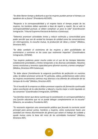 19
“Se debe liberar tiempo y dedicarlo a que las mujeres puedan pensar el tiempo y se
apoderen de su futuro” (Presidenta ACESOP).
“Respecto a la corresponsabilidad y al respeto hacía el tiempo propio de las
mujeres, los hombres deben aprender a base de repetir y repetir. No se vale la
corresponsabilidad puntual, se deben complicar un poco la vida” (Coordinación
Inmigración. Tribunal Supremo Electoral de Bolivia a Catalunya).
“Debemos promover actividades lentas y reducir estímulos y conectividad para
poder percibir que son de verdad los tiempos de calidad como las conversaciones
sin interrupciones, la escucha mutua, la producción de ideas y metas” (Médica,
Directora ASF).
“Se debe combatir el victimismo de las mujeres y abrir posibilidades de
reorientarse y centrarse en las cosas que realmente importan” (Coordinadora
Inmigración, CEPAIM).
“Las mujeres podemos poner mucho orden en el uso de los tiempos laborales
estableciente prioridades y límites temporales a las diversas actividades. Nosotras
somos resolutivas y tenemos capacidad para afrontar asuntos y tareas complejas”
(Médica, Directora HPH Catalunya).
“Se debe atacar frontalmente la exigencia puntillista de perfección en nuestras
vidas. Se deben promover series de TV, películas, vídeos, performances sobre cómo
las mujeres encontramos caminos muy diversos a los dilemas de utilización de los
tiempos de la vida” (Médica, Directora ASF).
“En el mundo de la empresa se deben promover espacios de formación continuada
sobre conciliación de la vida familiar y laboral y mucho mejor si está regulada en
los convenios” (Coordinadora Inmigración, CEPAIM).
“Las familias tienen que darse cuenta que la socialización en corresponsabilidad es
una función educativa que no se puede delegar completamente en la escuela”
(Maestra, ex-senadora, Presidenta ASF).
“Es necesario organizar una conversación pública que fecunde la corriente social
principal para pensar juntos, hombres y mujeres, cómo evolucionar hacía una
sociedad con menos discriminación de género que valore el trabajo de cuidado y
ayuda mutua como la base del resto de las actividades humanas” (Médica,
Directora ASF).
 