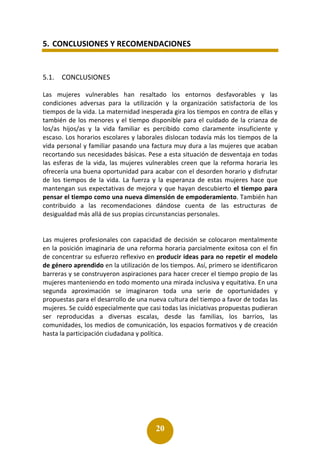 20
5. CONCLUSIONES Y RECOMENDACIONES
5.1. CONCLUSIONES
Las mujeres vulnerables han resaltado los entornos desfavorables y las
condiciones adversas para la utilización y la organización satisfactoria de los
tiempos de la vida. La maternidad inesperada gira los tiempos en contra de ellas y
también de los menores y el tiempo disponible para el cuidado de la crianza de
los/as hijos/as y la vida familiar es percibido como claramente insuficiente y
escaso. Los horarios escolares y laborales dislocan todavía más los tiempos de la
vida personal y familiar pasando una factura muy dura a las mujeres que acaban
recortando sus necesidades básicas. Pese a esta situación de desventaja en todas
las esferas de la vida, las mujeres vulnerables creen que la reforma horaria les
ofrecería una buena oportunidad para acabar con el desorden horario y disfrutar
de los tiempos de la vida. La fuerza y la esperanza de estas mujeres hace que
mantengan sus expectativas de mejora y que hayan descubierto el tiempo para
pensar el tiempo como una nueva dimensión de empoderamiento. También han
contribuido a las recomendaciones dándose cuenta de las estructuras de
desigualdad más allá de sus propias circunstancias personales.
Las mujeres profesionales con capacidad de decisión se colocaron mentalmente
en la posición imaginaria de una reforma horaria parcialmente exitosa con el fin
de concentrar su esfuerzo reflexivo en producir ideas para no repetir el modelo
de género aprendido en la utilización de los tiempos. Así, primero se identificaron
barreras y se construyeron aspiraciones para hacer crecer el tiempo propio de las
mujeres manteniendo en todo momento una mirada inclusiva y equitativa. En una
segunda aproximación se imaginaron toda una serie de oportunidades y
propuestas para el desarrollo de una nueva cultura del tiempo a favor de todas las
mujeres. Se cuidó especialmente que casi todas las iniciativas propuestas pudieran
ser reproducidas a diversas escalas, desde las familias, los barrios, las
comunidades, los medios de comunicación, los espacios formativos y de creación
hasta la participación ciudadana y política.
 