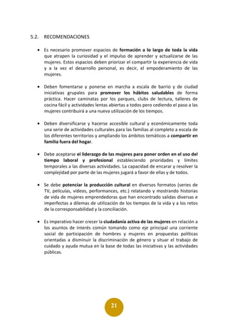 21
5.2. RECOMENDACIONES
• Es necesario promover espacios de formación a lo largo de toda la vida
que atrapen la curiosidad y el impulso de aprender y actualizarse de las
mujeres. Estos espacios deben priorizar el compartir la experiencia de vida
y a la vez el desarrollo personal, es decir, el empoderamiento de las
mujeres.
• Deben fomentarse y ponerse en marcha a escala de barrio y de ciudad
iniciativas grupales para promover los hábitos saludables de forma
práctica. Hacer caminatas por los parques, clubs de lectura, talleres de
cocina fácil y actividades lentas abiertas a todos pero cediendo el paso a las
mujeres contribuirá a una nueva utilización de los tiempos.
• Deben diversificarse y hacerse accesible cultural y económicamente toda
una serie de actividades culturales para las familias al completo a escala de
los diferentes territorios y ampliando los ámbitos temáticos a compartir en
familia fuera del hogar.
• Debe aceptarse el liderazgo de las mujeres para poner orden en el uso del
tiempo laboral y profesional estableciendo prioridades y límites
temporales a las diversas actividades. La capacidad de encarar y resolver la
complejidad por parte de las mujeres jugará a favor de ellas y de todos.
• Se debe potenciar la producción cultural en diversos formatos (series de
TV, películas, vídeos, performances, etc.) relatando y mostrando historias
de vida de mujeres emprendedoras que han encontrado salidas diversas e
imperfectas a dilemas de utilización de los tiempos de la vida y a los retos
de la corresponsabilidad y la conciliación.
• Es imperativo hacer crecer la ciudadanía activa de las mujeres en relación a
los asuntos de interés común tomando como eje principal una corriente
social de participación de hombres y mujeres en propuestas políticas
orientadas a disminuir la discriminación de género y situar el trabajo de
cuidado y ayuda mutua en la base de todas las iniciativas y las actividades
públicas.
 