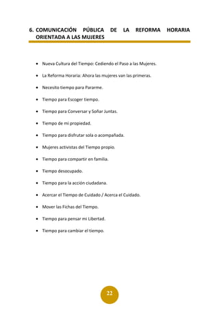 22
6. COMUNICACIÓN PÚBLICA DE LA REFORMA HORARIA
ORIENTADA A LAS MUJERES
• Nueva Cultura del Tiempo: Cediendo el Paso a las Mujeres.
• La Reforma Horaria: Ahora las mujeres van las primeras.
• Necesito tiempo para Pararme.
• Tiempo para Escoger tiempo.
• Tiempo para Conversar y Soñar Juntas.
• Tiempo de mi propiedad.
• Tiempo para disfrutar sola o acompañada.
• Mujeres activistas del Tiempo propio.
• Tiempo para compartir en familia.
• Tiempo desocupado.
• Tiempo para la acción ciudadana.
• Acercar el Tiempo de Cuidado / Acerca el Cuidado.
• Mover las Fichas del Tiempo.
• Tiempo para pensar mi Libertad.
• Tiempo para cambiar el tiempo.
 