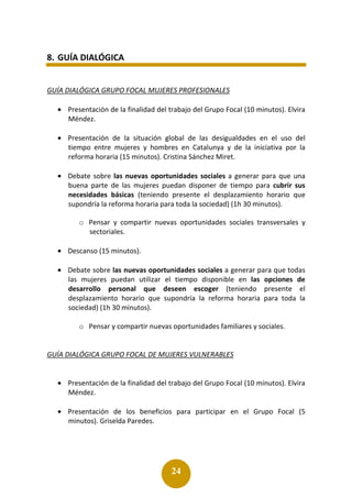 24
8. GUÍA DIALÓGICA
GUÍA DIALÓGICA GRUPO FOCAL MUJERES PROFESIONALES
• Presentación de la finalidad del trabajo del Grupo Focal (10 minutos). Elvira
Méndez.
• Presentación de la situación global de las desigualdades en el uso del
tiempo entre mujeres y hombres en Catalunya y de la iniciativa por la
reforma horaria (15 minutos). Cristina Sánchez Miret.
• Debate sobre las nuevas oportunidades sociales a generar para que una
buena parte de las mujeres puedan disponer de tiempo para cubrir sus
necesidades básicas (teniendo presente el desplazamiento horario que
supondría la reforma horaria para toda la sociedad) (1h 30 minutos).
o Pensar y compartir nuevas oportunidades sociales transversales y
sectoriales.
• Descanso (15 minutos).
• Debate sobre las nuevas oportunidades sociales a generar para que todas
las mujeres puedan utilizar el tiempo disponible en las opciones de
desarrollo personal que deseen escoger (teniendo presente el
desplazamiento horario que supondría la reforma horaria para toda la
sociedad) (1h 30 minutos).
o Pensar y compartir nuevas oportunidades familiares y sociales.
GUÍA DIALÓGICA GRUPO FOCAL DE MUJERES VULNERABLES
• Presentación de la finalidad del trabajo del Grupo Focal (10 minutos). Elvira
Méndez.
• Presentación de los beneficios para participar en el Grupo Focal (5
minutos). Griselda Paredes.
 