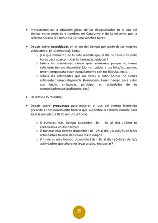 25
• Presentación de la situación global de las desigualdades en el uso del
tiempo entre mujeres y hombres en Catalunya y de la iniciativa por la
reforma horaria (15 minutos). Cristina Sánchez Miret.
• Debate sobre necesidades en el uso del tiempo por parte de las mujeres
vulnerables (1h 30 minutos). Todas.
o ¿En qué momento de tu vida sentiste que el día no tenía suficiente
horas para abarcar todas las tareas/actividades?
o Señala las actividades básicas que recortarías porque no tienes
suficiente tiempo disponible (dormir, cuidar a tus hijos/as, cocinar,
tener tiempo para estar tranquilamente con tus hijos/as, etc.).
o Señala las actividades que no llevas a cabo porque no tienes
suficiente tiempo disponible (formación, tener tiempo para estar
con los/as amigos/as, participar en actividades de tu
comunidad/escuela/aficiones, etc.).
• Descanso (15 minutos).
• Debate sobre propuestas para mejorar el uso del tiempo (teniendo
presente el desplazamiento horario que supondría la reforma horaria para
toda la sociedad) (1h 30 minutos). Todas
o Si tuvieras más tiempo disponible (1h - 2h al día) ¿Cómo te
organizarías un día normal?
o Si tuvieras más tiempo disponible (1h - 2h al día) ¿A cuál/es de la/as
actividad/es básicas dedicarías más tiempo?
o Si tuvieras más tiempo disponible (1h - 2h al día) ¿Cuál/es de la/s
actividad/es que ahora no llevas a cabo, realizarías?
 