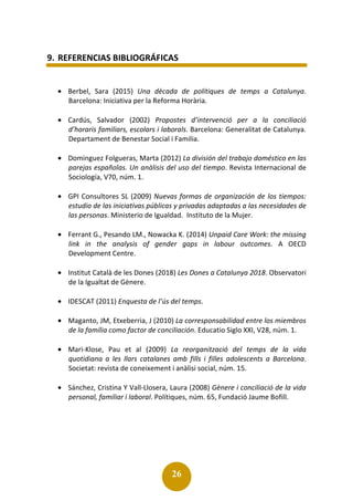 26
9. REFERENCIAS BIBLIOGRÁFICAS
• Berbel, Sara (2015) Una dècada de polítiques de temps a Catalunya.
Barcelona: Iniciativa per la Reforma Horària.
• Cardús, Salvador (2002) Propostes d’intervenció per a la conciliació
d’horaris familiars, escolars i laborals. Barcelona: Generalitat de Catalunya.
Departament de Benestar Social i Familia.
• Dominguez Folgueras, Marta (2012) La división del trabajo doméstico en las
parejas españolas. Un anàlisis del uso del tiempo. Revista Internacional de
Sociología, V70, núm. 1.
• GPI Consultores SL (2009) Nuevas formas de organización de los tiempos:
estudio de las iniciativas públicas y privadas adaptadas a las necesidades de
las personas. Ministerio de Igualdad. Instituto de la Mujer.
• Ferrant G., Pesando LM., Nowacka K. (2014) Unpaid Care Work: the missing
link in the analysis of gender gaps in labour outcomes. A OECD
Development Centre.
• Institut Català de les Dones (2018) Les Dones a Catalunya 2018. Observatori
de la Igualtat de Gènere.
• IDESCAT (2011) Enquesta de l’ús del temps.
• Maganto, JM, Etxeberria, J (2010) La corresponsabilidad entre los miembros
de la família como factor de conciliación. Educatio Siglo XXI, V28, núm. 1.
• Mari-Klose, Pau et al (2009) La reorganització del temps de la vida
quotidiana a les llars catalanes amb fills i filles adolescents a Barcelona.
Societat: revista de coneixement i anàlisi social, núm. 15.
• Sánchez, Cristina Y Vall-Llosera, Laura (2008) Gènere i conciliació de la vida
personal, familiar i laboral. Polítiques, núm. 65, Fundació Jaume Bofill.
 