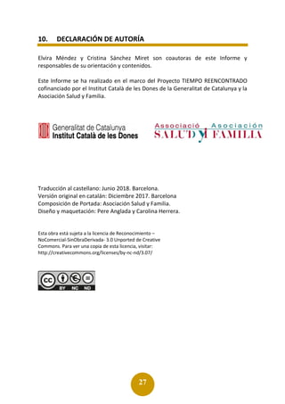 27
10. DECLARACIÓN DE AUTORÍA
Elvira Méndez y Cristina Sánchez Miret son coautoras de este Informe y
responsables de su orientación y contenidos.
Este Informe se ha realizado en el marco del Proyecto TIEMPO REENCONTRADO
cofinanciado por el Institut Català de les Dones de la Generalitat de Catalunya y la
Asociación Salud y Familia.
Traducción al castellano: Junio 2018. Barcelona.
Versión original en catalán: Diciembre 2017. Barcelona
Composición de Portada: Asociación Salud y Familia.
Diseño y maquetación: Pere Anglada y Carolina Herrera.
Esta obra está sujeta a la licencia de Reconocimiento –
NoComercial-SinObraDerivada- 3.0 Unported de Creative
Commons. Para ver una copia de esta licencia, visitar:
http://creativecommons.org/licenses/by-nc-nd/3.07/
 