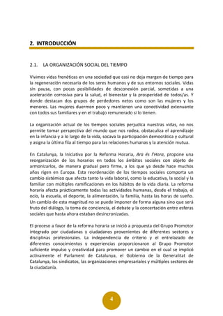 4
2. INTRODUCCIÓN
2.1. LA ORGANIZACIÓN SOCIAL DEL TIEMPO
Vivimos vidas frenéticas en una sociedad que casi no deja margen de tiempo para
la regeneración necesaria de los seres humanos y de sus entornos sociales. Vidas
sin pausa, con pocas posibilidades de desconexión parcial, sometidas a una
aceleración corrosiva para la salud, el bienestar y la prosperidad de todos/as. Y
donde destacan dos grupos de perdedores netos como son las mujeres y los
menores. Las mujeres duermen poco y mantienen una conectividad extenuante
con todos sus familiares y en el trabajo remunerado si lo tienen.
La organización actual de los tiempos sociales perjudica nuestras vidas, no nos
permite tomar perspectiva del mundo que nos rodea, obstaculiza el aprendizaje
en la infancia y a lo largo de la vida, socava la participación democrática y cultural
y asigna la última fila al tiempo para las relaciones humanas y la atención mutua.
En Catalunya, la Iniciativa por la Reforma Horaria, Ara és l’Hora, propone una
reorganización de los horarios en todos los ámbitos sociales con objeto de
armonizarlos, de manera gradual pero firme, a los que ya desde hace muchos
años rigen en Europa. Esta reordenación de los tiempos sociales comporta un
cambio sistémico que afecta tanto la vida laboral, como la educativa, la social y la
familiar con múltiples ramificaciones en los hábitos de la vida diaria. La reforma
horaria afecta prácticamente todas las actividades humanas, desde el trabajo, el
ocio, la escuela, el deporte, la alimentación, la familia, hasta las horas de sueño.
Un cambio de esta magnitud no se puede imponer de forma alguna sino que será
fruto del diálogo, la toma de conciencia, el debate y la concertación entre esferas
sociales que hasta ahora estaban desincronizadas.
El proceso a favor de la reforma horaria se inició a propuesta del Grupo Promotor
integrado por ciudadanas y ciudadanos provenientes de diferentes sectores y
disciplinas profesionales. La independencia de criterio y el entrelazado de
diferentes conocimientos y experiencias proporcionaron al Grupo Promotor
suficiente impulso y creatividad para promover un cambio en el cual se implicó
activamente el Parlament de Catalunya, el Gobierno de la Generalitat de
Catalunya, los sindicatos, las organizaciones empresariales y múltiples sectores de
la ciudadanía.
 