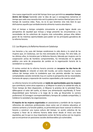 5
Una nueva organización social del tiempo tiene que permitirnos encontrar tiempo
dentro del tiempo haciendo calar la idea de que si conseguimos tomarnos el
tiempo que cada cosa necesita ésta será la palanca de nuestra libertad para vivir el
tiempo de nuestras vidas. Pues, no es lo que tenemos sino más bien lo que
disfrutamos aquello que verdaderamente alimenta nuestra abundancia.
Vivir el tiempo a tiempo completo únicamente se puede lograr desde una
perspectiva de equidad que incluya y tenga presente las circunstancias y las
necesidades de los colectivos de mujeres más vulnerables, porque ellas deben
gozar de las máximas oportunidades para poder ser las principales ganadoras de
la reforma horaria.
2.2. Las Mujeres y la Reforma Horaria en Catalunya
Los horarios y los usos del tiempo condicionan la vida diaria y la salud de las
mujeres que, en Catalunya, son las más estresadas de Europa. Por otro lado, en
los últimos años, la Iniciativa por la Reforma Horaria, liderada por mujeres con la
cooperación activa de hombres comprometidos, ha introducido en la agenda
pública una serie de propuestas de cambio en la organización horaria de la
sociedad en su conjunto.
El núcleo central de la reforma horaria consiste en recuperar las dos horas de
desfase horario en relación al resto del mundo, así como impulsar una nueva
cultura del tiempo entre la ciudadanía que nos permita atender las nuevas
complejidades sociales teniendo muy en cuenta la perspectiva de las necesidades
humanas de apoyo y reparación de nuestras capacidades y de nuestra salud.
La reforma horaria irá conformando un tejido de oportunidades para las mujeres
que contribuirá, entre otros aspectos a: a) Mejorar la salud y la calidad de vida, b)
Tener tiempo de libre disposición, c) Mejorar la práctica de la actividad física,
d)Recuperar el valor del sueño, e) Hacer una alimentación equilibrada, f) Tener
disponibilidad para formarse a lo largo de la vida, g) Desarrollar la carrera
profesional, h) Conseguir corresponsabilidad y tiempos de cuidado compartidos, i)
Coliderar la sociedad y las organizaciones.
El impulso de las mujeres organizadas en asociaciones y también de las mujeres
referentes de colectivos profesionales clave como son el sistema educativo, el
sistema sanitario y la función pública, es primordial para hacer avanzar la reforma
horaria y construir una nueva cultura del tiempo. La acción colectiva de las
mujeres a favor de la reforma horaria debe tener desde el inicio una base
equitativa, por lo que es muy importante contar de forma activa con las mujeres
que se encuentran en posiciones sociales desfavorables y/o vulnerables.
 