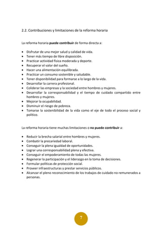 7
2.2. Contribuciones y limitaciones de la reforma horaria
La reforma horaria puede contribuir de forma directa a:
• Disfrutar de una mejor salud y calidad de vida.
• Tener más tiempo de libre disposición.
• Practicar actividad física moderada y deporte.
• Recuperar el valor del sueño.
• Hacer una alimentación equilibrada.
• Practicar un consumo sostenible y saludable.
• Tener disponibilidad para formarse a lo largo de la vida.
• Desarrollar la carrera profesional.
• Coliderar las empresas y la sociedad entre hombres y mujeres.
• Desarrollar la corresponsabilidad y el tiempo de cuidado compartido entre
hombres y mujeres.
• Mejorar la ocupabilidad.
• Disminuir el riesgo de pobreza.
• Tomarse la sostenibilidad de la vida como el eje de todo el proceso social y
político.
La reforma horaria tiene muchas limitaciones o no puede contribuir a:
• Reducir la brecha salarial entre hombres y mujeres.
• Combatir la precariedad laboral.
• Conseguir la plena igualdad de oportunidades.
• Lograr una corresponsabilidad plena y efectiva.
• Conseguir el empoderamiento de todas las mujeres.
• Regenerar la participación y el liderazgo en la toma de decisiones.
• Formular políticas de protección social.
• Proveer infraestructuras y prestar servicios públicos.
• Alcanzar el pleno reconocimiento de los trabajos de cuidado no remunerados a
personas.
 