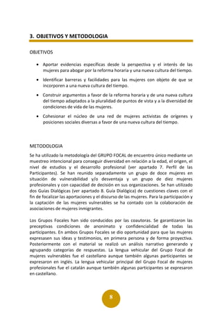 8
3. OBJETIVOS Y METODOLOGIA
OBJETIVOS
• Aportar evidencias específicas desde la perspectiva y el interés de las
mujeres para abogar por la reforma horaria y una nueva cultura del tiempo.
• Identificar barreras y facilidades para las mujeres con objeto de que se
incorporen a una nueva cultura del tiempo.
• Construir argumentos a favor de la reforma horaria y de una nueva cultura
del tiempo adaptados a la pluralidad de puntos de vista y a la diversidad de
condiciones de vida de las mujeres.
• Cohesionar el núcleo de una red de mujeres activistas de orígenes y
posiciones sociales diversas a favor de una nueva cultura del tiempo.
METODOLOGIA
Se ha utilizado la metodología del GRUPO FOCAL de encuentro único mediante un
muestreo intencional para conseguir diversidad en relación a la edad, el origen, el
nivel de estudios y el desarrollo profesional (ver apartado 7. Perfil de las
Participantes). Se han reunido separadamente un grupo de doce mujeres en
situación de vulnerabilidad y/o desventaja y un grupo de diez mujeres
profesionales y con capacidad de decisión en sus organizaciones. Se han utilizado
dos Guías Dialógicas (ver apartado 8. Guía Dialógica) de cuestiones claves con el
fin de focalizar las aportaciones y el discurso de las mujeres. Para la participación y
la captación de las mujeres vulnerables se ha contado con la colaboración de
asociaciones de mujeres inmigrantes.
Los Grupos Focales han sido conducidos por las coautoras. Se garantizaron las
preceptivas condiciones de anonimato y confidencialidad de todas las
participantes. En ambos Grupos Focales se dio oportunidad para que las mujeres
expresasen sus ideas y testimonios, en primera persona y de forma proyectiva.
Posteriormente con el material se realizó un análisis narrativo generando y
agrupando categorías de respuestas. La lengua vehicular del Grupo Focal de
mujeres vulnerables fue el castellano aunque también algunas participantes se
expresaron en inglés. La lengua vehicular principal del Grupo Focal de mujeres
profesionales fue el catalán aunque también algunas participantes se expresaron
en castellano.
 
