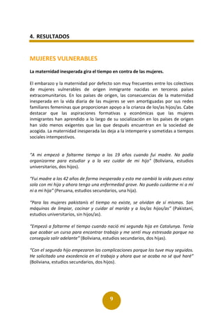 9
4. RESULTADOS
MUJERES VULNERABLES
La maternidad inesperada gira el tiempo en contra de las mujeres.
El embarazo y la maternidad por defecto son muy frecuentes entre los colectivos
de mujeres vulnerables de origen inmigrante nacidas en terceros países
extracomunitarios. En los países de origen, las consecuencias de la maternidad
inesperada en la vida diaria de las mujeres se ven amortiguadas por sus redes
familiares femeninas que proporcionan apoyo a la crianza de los/as hijos/as. Cabe
destacar que las aspiraciones formativas y económicas que las mujeres
inmigrantes han aprendido a lo largo de su socialización en los países de origen
han sido menos exigentes que las que después encuentran en la sociedad de
acogida. La maternidad inesperada las deja a la intemperie y sometidas a tiempos
sociales intempestivos.
“A mi empezó a faltarme tiempo a los 19 años cuando fui madre. No podía
organizarme para estudiar y a la vez cuidar de mi hijo” (Boliviana, estudios
universitarios, dos hijos).
“Fui madre a los 42 años de forma inesperada y esto me cambió la vida pues estoy
sola con mi hija y ahora tengo una enfermedad grave. No puedo cuidarme ni a mí
ni a mi hija” (Peruana, estudios secundarios, una hija).
“Para las mujeres pakistanís el tiempo no existe, se olvidan de sí mismas. Son
máquinas de limpiar, cocinar y cuidar al marido y a los/as hijos/as” (Pakistaní,
estudios universitarios, sin hijos/as).
“Empezó a faltarme el tiempo cuando nació mi segunda hija en Catalunya. Tenía
que acabar un curso para encontrar trabajo y me sentí muy estresada porque no
conseguía salir adelante” (Boliviana, estudios secundarios, dos hijas).
“Con el segundo hijo empezaron las complicaciones porque los tuve muy seguidos.
He solicitado una excedencia en el trabajo y ahora que se acaba no sé qué haré”
(Boliviana, estudios secundarios, dos hijos).
 