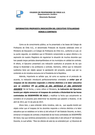 CCOOLLEEGGIIOO DDEE PPRROOFFEESSOORREESS DDEE CCHHIILLEE AA..GG..
Departamento Jurídico
DDiirreeccttoorriioo NNaacciioonnaall
INFORMATIVO PROPUESTA INDICACIÓN DEL EJECUTIVO TITULARIDAD
HORAS A CONTRATA
Como es de conocimiento público, se ha presentado a las bases del Colegio de
Profesores de Chile A.G., el denominado Protocolo de Acuerdo celebrado entre el
Ministerio de Educación y el Colegio de Profesores de Chile A.G., conforme al cual, en
su punto segundo, se establece que el Ministerio compromete su apoyo efectivo a la
aspiración de nuestro Magisterio de regularizar la situación de muchos docentes que
han pasado largos períodos desempeñándose en los municipios en calidad de contrata.
Al efecto, el Ejecutivo presentará una indicación sustitutiva al proyecto de ley que
otorga la titularidad a los profesores a contrata. Asimismo, refiere que la indicación
sustitutiva tiene por objeto apoyar la aprobación del proyecto, puesto que por su
contenido es de iniciativa exclusiva de la Presidenta de la República.
Además, importante es señalar que, tal como se expresa en el protocolo de
acuerdo, la indicación introducirá perfeccionamientos orientados a evitar que el
traspaso de los docentes responda a criterios distintos a la labor educativa
que se establece EN LA LETRA A) DEL ARTÍCULO 6° DEL ESTATUTO
DOCENTE. De tal forma, y como refiere el Ministerio, la indicación del Ejecutivo
tendrá por objeto enmarcar el traspaso de contrata a titularidad de las horas
contratadas de DESEMPEÑO DE AULA y modificar la fecha que actualmente se
considera en el proyecto para determinar los docentes que pasarán a titulares, 13 de
abril de 2013, por 31 de julio de 2014.
Ahora bien, y para entender dicha iniciativa, esto es, que aquella tendrá por
objeto evitar que el traspaso de los docentes responda a criterios distintos a la labor
educativa que se establece en la letra a) del artículo 6° del Estatuto Docente, es decir,
enmarcar el traspaso de contrata a titularidad de las horas contratadas de DESEMPEÑO
DE AULA, hay que remitirse precisamente a la citada letra A del artículo 6° del Estatuto
Docente, la cual señala: “Para los efectos de esta ley se entenderá por: a) Docencia de
 