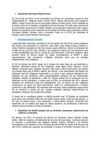 15
 Asesinato de Eracio Vieda Ponce:
El 18 de julio de 2015, en la comunidad Las Brisas de Locomapa, perdió la vida
violentamente el indígena Erasio Vieda Ponce. Según información que maneja el
MADJ, Vieda Ponce era de los principales líderes en este sector, firme militante de
la lucha contra de la entrega y explotación de los bosques. En este caso, vecinos de
la comunidad reconocieron a Marlon Matute como ejecutor material de esta muerte.
Matute es sindicado como miembro de la banda de sicarios que asesinaron a María
Enriqueta Matute, Ricardo Soto y Armando Fúnez en el 2013 por defender el
bosque. Esta muerte también está impune.
 Desplazamiento Forzado
Luego del triple asesinato suscitado el 25 de agosto del año 2013, varios indígenas
han tenido que abandonar su territorio, entre ellos José María Pineda Cardona y
Celso Cabrera acusados en las dos causas supra referidas, debido a amenazas de
muerte de las que han sido víctimas. Los indígenas huyeron de sus territorios ante
la alta probabilidad que tras la muerte de sus hermanos y hermana indígena, ellos
podrían correr la misma suerte. En estas circunstancias, el MADJ y otras
organizaciones han promovido múltiples acciones para que se protejan
integralmente a los indígenas.
El 22 de febrero de 2014, luego de 6 meses de estar fuera de sus territorios y
familias, retornaron varios de los indígenas, entre ellos Celso Cabrera, Firmo
Matute, Consuelo Soto, Wilibran Chirinos, Ojer Ávila y Olvin Enamorado. Su retorno
se produjo luego que el MADJ notificó, por escrito, a las autoridades del Estado de
Honduras que los indígenas regresarían a su tierra y que cualquier afectación que
sufrieran en sus derechos, sería responsabilidad exclusiva de los funcionarios
estatales, debido al abandono y falta de interés estatal por la protección de los
derechos de los afectados, a pesar que la CIDH, en diciembre de 2013, dispuso
medidas de protección para los desplazados. Así, al retorno de los indígenas
compareció un grupo de altos funcionarios, estos se comprometieron a brindar
protección a los afectados. No obstante esta promesa, varios indígenas siguen fuera
de su territorio y varias de las muertes violentas referidas anteriormente se
produjeron después del compromiso estatal.
A través de un manifiesto público, el MADJ lamentó que: “El Estado se constituyó
para hacer ese equilibrio entre los que tienen mucho poder, entre los que abusan, y
los que no tienen poder y son abusados, y hasta ahora nosotros podemos dar
testimonio de un Estado que lejos de hacer equilibrio, ha contribuido a todos los
abusos que se cometen en esta comunidad.”
 Expulsión de familia tolupán de su territorio, amenazas, destrucción de
cultivos y viviendas
En febrero de 2014, el general del ejército de Honduras Oscar Filánder Armijo
Uclés, militar en reserva y terrateniente de la zona de Locomapa, destruyó parte de
la vivienda y sembradíos del indígena Santos Antonio Córdova y su familia,
amenazando con quitarles la vida. El abuso de este militar se repitió el 9 de junio del
año 2014 cuando por segunda vez amenazó a muerte a la familia Córdova Soto, al
 